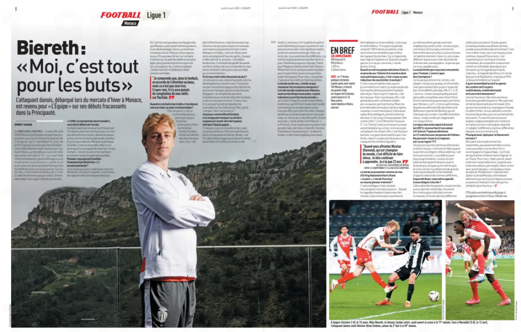 Biereth, the obsession with goals The Danish striker, who arrived at Monaco during the winter transfer window, looked back with L’Équipe on his explosive start in the Principality. LA TURBIE (ALPES-MARITIMES) – He had faced AS Monaco on July 20 in a pre-season match with Sturm Graz, and he was far from imagining that he would join the club of the Principality six months later. Naturally, Mika Biereth scored for the Austrians, from the penalty spot, during that friendly (2–2). “The coach (Adi Hütter) and the general director (Thiago Scuro) must have liked what they saw,” he smiles. What followed proved the Monaco sporting management right in backing him in January. On the pitch, the 22-year-old Danish international (2 caps) lives only for goals. He has already scored 12 in Ligue 1 since his arrival. “€13 million, the amount of your transfer, people say you're the bargain of the year.” Some people might think so. Thirteen million, in today’s market, isn’t a crazy price. When a player arrives, everyone wonders how many goals he will score. Scoring as many as I have is an anomaly. But we’re only talking about a handful of matches. What matters is staying at this level for as long as possible. Did you think the transition from the Austrian league to Ligue 1 would be that easy? I wouldn’t say it was easy. As a striker, what you fear most is not having chances to score. And it’s normal that in a team like Monaco, with so many good players, you have more of those. That definitely makes my job easier. But I’m still a young player. You’ve probably seen in some matches that there are defenders older, taller, and stronger than me. In those aspects, it’s been complicated. I’ve had to use my head to avoid certain battles. When you rack up hat-tricks — three since your arrival — do you feel untouchable? For a young player, it’s a dangerous moment because it can make you feel like you’re on top of the world. But in football, everything moves very fast in both directions. Yes, it’s good to be happy, but don’t be too happy either, because you never know how the next match will go. Scoring a hat-trick is cool. But the joy lasts only a few hours. Then I try to sleep, and the next day is already here. It’s easy to keep your feet on the ground. Around me, my family or friends say, “well done, but it was only a football match.” Where does this obsession with scoring goals come from? I’ve always had it, since I was little, and I’ve kept developing it. It’s quite simple: goals win matches, and the more you score, the better your chances of winning. I understand that in football people care about beauty, but that’s not my thing. Believe me, there will never be a compilation of my skills on YouTube (laughs). I like scoring. Who doesn’t? A player like Breel Embolo doesn’t care whether he scores, assists, or makes the second-last pass, as long as the team wins... That’s why we work so well together, each with our own strengths. In daily life, we’re quite similar. Breel is one of the best guys I’ve met in football. We live very close to each other. The other day, he helped me get a scooter because my car still hadn’t arrived. That energy carries into matches. But on the pitch, we’re very different. He’s very involved in how we play, does a lot for the team. Same for Maghnes Akliouche and Taki (Takumi Minamino). They’re not as obsessed as I am with goals, they also enjoy making the final pass. For me, that’s perfect. I just have to get into the right position. One of your strengths is not dwelling on missed chances? During talks with Monaco, you said you had “the worst short-term memory in the world.” I said that to Thiago (Scuro) and Carlos (Avina, the sporting director). They asked me how I felt after missing a goal. Honestly, I try never to miss, but if it happens, you have to be ready. A good example is the derby against Nice (2–1, March 29). I didn’t want to miss my penalty, but there were still 85 minutes to play. If I get stuck in my head, what happens? I become useless. The fact that I equalised and was involved in the second goal — that’s what makes you better. You’ll never convert 100% of your chances, but having the right mindset will let you score the next one. That’s something you learn with age and experience. When you’re a kid, you just want to cry (laughs). With your assists (2 in Ligue 1, in addition to your 12 goals) and the way you contribute, isn’t it reductive to define you only by goals? It’s a bit simplistic, but when I start a match, I never think about how I can get involved in the game. All I care about is scoring. If I don’t manage to, then okay, it’s great to help with a pass, or with pressing. But my first idea is always to shoot. After that, if someone is better placed, you also have to be smart and make the right decision. That’s what happened with Taki against Lille (1–2, February 22) and Toulouse (1–1, March 7), but it doesn’t bring me as much pleasure as a goal. I don’t want to complicate things. For me, it’s all about goals. People sometimes say it’s easy, but not many players score regularly. “When you face Nicolas Otamendi, who is a World Cup winner, it’s hard to do better. I still have to learn. I’m only 22.” On the gap between domestic leagues and the Champions League You once described yourself as a mix of Erling Haaland and Harry Kane — “in worse.” Was that a joke or do you mean it? It was a joke, but if I have to compare myself to some players… When you watch Haaland, he can miss things, but he’s always in the right spot, never really involved in the build-up. I’m a bit like him. And he’s a bit like me. He likes being in the box, finishing things off. I really admire him. Kane is a bit different. He can also open spaces and link up with teammates. I think I can do that too. The only limit you’ve come up against so far is in the Champions League? I don’t know if “limit” is the right word, but I’m someone who’s honest: if people say I wasn’t good against Benfica (play-offs, 0–1, 3–3), that’s true. I had scored a few goals in that competition with Sturm Graz (2 in 6 games), and I think I’ll do it with Monaco. The Champions League is another level. When you face Nicolas Otamendi (Argentina defender, Benfica), who’s a world champion, it’s hard to do better. I need to keep learning. I’m only 22. When you signed for Arsenal (in 2021), you were coming off a season with 21 goals and 13 assists in 21 games with Fulham’s youth team. Is not breaking through there a regret? Every player who puts on an Arsenal shirt wants to succeed there — that’s natural. But when you make it into that academy, it’s anything but a failure. The problem for many kids is they’re so programmed to play at Arsenal that when it doesn’t work, they feel stuck. There are so many great clubs that play good football, with different opportunities and pathways… What do you attribute your quick adaptability to? My parents’ upbringing, the people around me, my family, my friends. They always told me the good and the bad — at school, in all the clubs I’ve been to. And when you score a lot from the start, that helps you make friends (laughs). It’s my job, but if it doesn’t work out, life goes on. Even now, it’s important for me to have other connections, not to be focused only on football. At home, I don’t watch many matches. I watch films, I sometimes play PlayStation — but not FIFA. I leave football at the door. What was life like for a London kid born to a half-Danish, half-German father and a Bosnian mother? A happy life. My mother came to London during the war. My father arrived from Denmark for work. They met at a wedding in Ireland. Wild stuff (laughs). I went to a very good private school where I made great friends. You go to school where everything is English, English, English — then you come home where nothing is English. Before adapting to different coaches and teams, it all started there. Why did you choose Denmark in March? My father is a very important person, not just in my life but in my career too. He’s been with me every step of the way. I chose to represent Denmark when I was 14 or 15. For me, it was natural. Before the last international window, I spoke with all the nations, out of respect. Having a connection with so many countries is something special. My decision probably didn’t please Jamal Musiala (Germany international and a friend since a youth trial at Chelsea). But it’s what made me happiest.