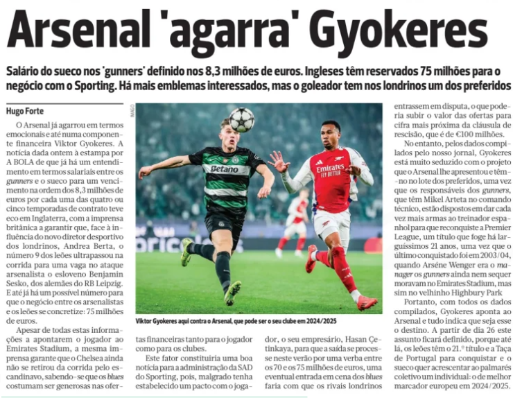 Gyokeres very seduced by Arsenal project and €8.3m wage offer 2 Arsenal 'grab' Gyokeres Salary of the Swede in the 'gunners' set at 8,3 million euros. English have set aside 75 million for the deal with Sporting. There are more emblems interested, but the goalscorer has in the Londoners one of the favorites A BOLA14 May 2025 Viktor Gyokeres here against Arsenal, which can be his club in 2024/2025 Arsenal have already grabbed on emotionally and even financially. The news given yesterday to estampa by A BOLA that there is already an agreement in salary terms between the gunners and the Swede for a salary in the order of 8,3 million euros for each of the four or five seasons of the contract was echoed in England, with the British press ensuring that, given the influence of the new sporting director of the Londoners, Andrea Berta, the number 9 of the Lions surpassed in the race for a place in the Arsenalist attack the Slovenian Benjamin Sesko, from the Germans of RB Leipzig. And there is even a possible figure for the deal between the arsenalists and the Lions to materialize: 75 million euros. Despite all this information pointing the player to the Emirates Stadium, the same press ensures that Chelsea has not yet withdrawn from the race for the Scandinavian, knowing that the blues are usually generous in financial offers for both the player and the clubs. This factor would be good news for the SAD administration of Sporting, because, although Grado has established a pact with the player, his manager, Hasan Çetinkaya, so that the exit is processed this summer for a sum between 70 and 75 million euros, a possible entry into the scene of the blues would make the London rivals enter into dispute, which could increase the value of the offers to figure closer to the termination clause, which is €100 million. However, according to the data compiled by our newspaper, Gyokeres is very seduced by the project that Arsenal presented him and they have him in the lot of the favorites, since those responsible for the gunners, who have Mikel Arteta in technical command, are willing to give more and more weapons to the Spanish coach to regain the Premier League, A title that has eluded them for a very long 21 years, since the last won was in 2003/04, when Arséne Wenger was the manager the gunners still did not even live at the Emirates Stadium, but rather in the old Highbury Park Therefore, with all the data compiled, Gyokeres points to the Arsenal and everything indicates that this is the destination. From day 26 this matter will be defined, because until then, the Lions have the 21.º title and the Portuguese Cup to conquer and the Swede wants to add to the collective record an individual: the best European scorer in 2024/2025.