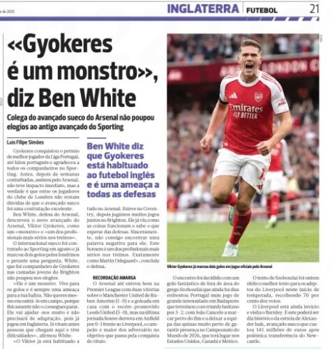 "Gyokeres is a monster," says Ben White Colleague of the Swedish Arsenal striker did not spare praise for the former Sporting striker A BOLA12 Sep 2025 Gyokeres won the award for best player in the Portuguese league, even spoke Portuguese and thanked all his teammates at Sporting. Before, after troubled weeks, he signed for Arsenal, it did not have an immediate impact, but the truth is that among the players of the London club there is no doubt that the Swedish forward was an excellent signing. Arsenal defender Ben White has described new Arsenal striker Viktor Gyokeres as a" monster "and"one of the most serious professionals in training." The Swedish international was signed from Sporting in August and has already scored two goals for the Londoners and when asked, White, who was a teammate of Gyokeres in the youth ranks of Brighton, did not skimp on the praise. "He's a monster. He lives for goals and is always a threat to your goal. You really don't want to meet him on the pitch because physically you can't stop him. He will help us a lot and he won't need to adapt because he has already played in England. You've seen people come here before and have a hard time, " White said. "Viktor is already used to Ben White says Gyokeres is used to English football and is a threat to all defences all in the Arsenal. He was at Coventry, then we played a lot of games together at Brighton. He's seen how things work and knows what to expect from defenses. I honestly can't find a negative word for it. This man is one of the most serious professionals in training. Just like Martin Odegaard, " the defender concluded. BITTER MEMORY Arsenal even entered the Premier League well with two wins over Ruben Amorim's Manchester United (1-0) and a home thrashing of newly promoted Leeds United (5-0), but on the last matchday there was a 0-1 defeat at Anfield against Liverpool, the champion and biggest of the opponents in the goal that passes for the conquest of the title. The meeting was decided with a fantastic goal from outside the area of the Greek Szoboszlai who just days ago faced Portugal in a game of great intensity in Budapest that ended with a lusitano triumph by 3-2, with João Cancelo scoring near the end and leaving the team of the corners very close to guaranteeing presence at the 2026 World Cup, which will take place in the United States, Canada and Mexico. Szoboszlai's try was yesterday voted the best try for Liverpool fans this start to the season, collecting 70 per cent of the vote. Liverpool are still unbeaten and visit Burnley. And this could be a historic day for the debut of Alexander Isak, the Swedish forward who cost 145 million euros after a controversial transfer from Newcastle.