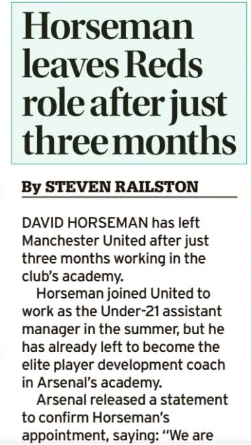 New coach quit Manchester United to join Arsenal after only 3 months 3 Horseman leaves Reds role after just three months Manchester Evening News21 Sep 2025By STEVEN RAILSTON DAVID HORSEMAN has left Manchester United after just three months working in the club’s academy. Horseman joined United to work as the Under-21 assistant manager in the summer, but he has already left to become the elite player development coach in Arsenal’s academy. Arsenal released a statement to confirm Horseman’s appointment, saying: “We are delighted to announce that David Horseman has been appointed as our Professional Development Phase – elite player development coach. “Under the guidance of our Head of Academy Coaching Luke Hobbs and Academy Manager Per Mertesacker, David will be working closely with our academy coaches, including PDP Lead Ken Gillard and under-21s head coach Max Porter to manage our under-19s in the UEFA Youth League and the EFL Trophy, where we are soon to compete against League One teams Cardiff City and Exeter City, as well as League Two side Newport County. “An experienced and qualified coach, David holds a UEFA Pro Licence and has previously held coaching positions at first-team and academy level at Southampton, Watford, Bristol Rovers, Forest Green Rovers and Manchester United”. Earlier this week, the Manchester Evening News revealed United are in talks to appoint Alan Wright, who would join the club to coach in the Professional Development Phase group.