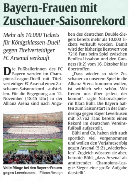 Bayern Munich set new ticket record for Arsenal women match 2 Bayern-women with a season record attendance The DíazDiscussion The Colombian has sold more than 10,000 tickets for the premier league duel against defending champions FC Arsenal. The Colombian is the double focus of Bayern's 4-1 win in Cologne. His offside hit triggers a new discussion about the video assistant, he also lets wi Abendzeitung München31 Oct 2025 Imago (2), Screenshot ARD In conversation: Díaz plays strong, but without final luck. He is standing on the side of his gate, of all things (kl. Photo). The footballers of FC Bayern will set a spectator season record in the Champions League duel with defending champions FC Arsenal. For the meeting on November 12 (18.45) at the Allianz Arena, according to information the German double winner has already sold more than 10,000 tickets. This clearly exceeds the previous record of 7218 fans at the match between Benfica Lisbon and the Gunners (0:2) on October 16. "The fact that so many spectators want to come to the Allianz Arena for our game again is really very nice. We are happy about everyone who comes“" said national player Klara Bühl. Bayern had already set a record in German association football at the start of the season in the Bundesliga against Bayer Leverkusen with 57,762 fans.