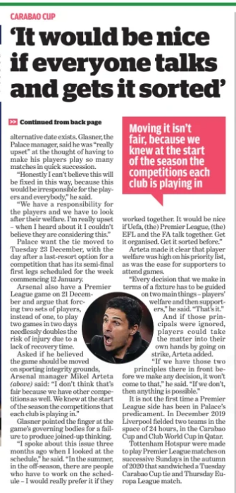 Have Arsenal refused to help Crystal Palace? 4 alternative date exists. Glasner, the Palace manager, said he was “really upset” at the thought of having to make his players play so many matches in quick succession. “Honestly I can’t believe this will be fixed in this way, because this would be irresponsible for the players and everybody,” he said. “We have a responsibility for the players and we have to look after their welfare. I’m really upset – when I heard about it I couldn’t believe they are considering this.” Palace want the tie moved to Tuesday 23 December, with the day after a last-resort option for a competition that has its semi-final first legs scheduled for the week commencing 12 January. Arsenal also have a Premier League game on 21 December and argue that forcing two sets of players, instead of one, to play two games in two days needlessly doubles the risk of injury due to a lack of recovery time. Asked if he believed the game should be moved on sporting integrity grounds, Arsenal manager Mikel Arteta (above) said: “I don’t think that’s fair because we have other competitions as well. We knew at the start of the season the competitions that each club is playing in.” Glasner pointed the finger at the game’s governing bodies for a failure to produce joined-up thinking. “I spoke about this issue three months ago when I looked at the schedule,” he said. “In the summer, in the off-season, there are people who have to work on the schedule – I would really prefer it if they Moving it isn’t fair, because we knew at the start of the season the competitions each club is playing in worked together. It would be nice if Uefa, (the) Premier League, (the) EFL and the FA talk together. Get it organised. Get it sorted before.” Arteta made it clear that player welfare was high on his priority list, as was the ease for supporters to attend games. “Every decision that we make in terms of a fixture has to be guided on two main things – players’ welfare and then supporters,” he said. “That’s it.” And if those principals were ignored, players could take the matter into their own hands by going on strike, Arteta added. “If we have those two principles there in front before we make any decision, it won’t come to that,” he said. “If we don’t, then anything is possible.” It is not the first time a Premier League side has been in Palace’s predicament. In December 2019 Liverpool fielded two teams in the space of 24 hours, in the Carabao Cup and Club World Cup in Qatar. Tottenham Hotspur were made to play Premier League matches on successive Sundays in the autumn of 2020 that sandwiched a Tuesday Carabao Cup tie and Thursday Europa League match.