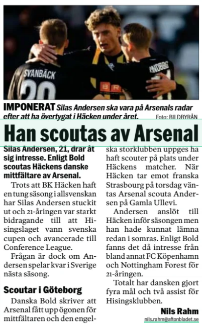 Arsenal scout 21yo Swedish midfielder 2 He is scouted by Arsenal Aftonbladet4 Nov 2025 Although BK Häcken had a heavy season in allsvenskan, Silas Andersen has stuck out and the 21-year-old was a strong contributor to Hisingslaget winning the Swedish Cup and advancing to the Conference League. The question is whether Anderson will play in Sweden next season. Scouting in Gothenburg Danish Bold writes that Arsenal has caught the eye of the midfielder and the English club is said to have had scouts on site during Häcken's matches. When Häcken receives French Strasbourg on Thursday, Arsenal scouta Andersen is expected at Gamla Ullevi. Andersen joined Häcken ahead of the season but he could have left already this summer. According to Bold, there was then interest from, among others, FC Copenhagen and Nottingham Forest for the 21-year-old. In total, the Dane has scored four goals and two assists for the Hising club.