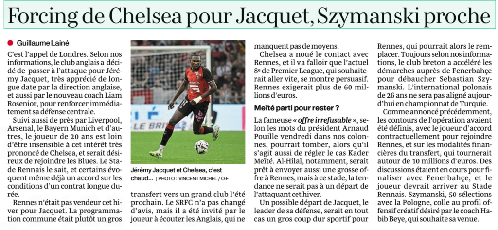 Chelsea forcing for Jacquet, Szymanski close Dimanche Ouest France (Loire-Atlantique)18 Jan 2026 | PHOTO: VINCENT MICHEL / O-F Jeremy Jacquet and Chelsea, it's hot... It's London's call. According to our information, the English club has decided to go on the attack for Jeremy Jacquet, who has long been highly appreciated by the English management, and also by the new coach Liam Rosenior, to immediately strengthen its central defense. Also closely followed by Liverpool, Arsenal, Bayern Munich and others, the 20-year-old player is far from insensitive to this very pronounced interest from Chelsea, and would be eager to join the Blues. Stade Rennes knows this, and some are even already talking about an agreement on the terms of a long-term contract. Rennes was not a seller this winter for Jacquet. The joint programming was rather a big transfer to a big club next summer. The SRFC has not changed its mind, but it has been invited by the player to listen to the English, who are not lacking in means. Chelsea have established contact with Rennes, and the current 8th in the Premier League, who would like to move quickly, will have to be persuasive. Rennes would demand more than 60 million euros. Actually left to stay? The famous "irrefusable offer", according to the words of President Arnaud Pouille on Friday in our columns, could fall, while it is also a question of settling the Kader Meïté case. Al-Hilal, in particular, would be ready to also send a big offer to Rennes, but at this stage, the trend would not be for the striker to leave this winter. A possible departure of Jacquet, the leader of his defense, would in any case be a big sporting blow for Rennes, who could then replace him. Still according to our information, the Breton club has accelerated the steps with Fenerbahçe to hire Sebastian Szymanski. The 26-year-old Polish international will not be lined up today in the Turkish championship. As previously announced, the contours of the operation had been defined, with the player agreeing contractually to join Rennes, and on the financial terms of the transfer, which would revolve around 10 million euros. Discussions were underway to finalize with Fenerbahçe, and the player should arrive at the Rennes Stadium. Szymanski, 50 caps with Poland, fits the creative offensive profile desired by coach Habib Beye, who wishes his arrival.