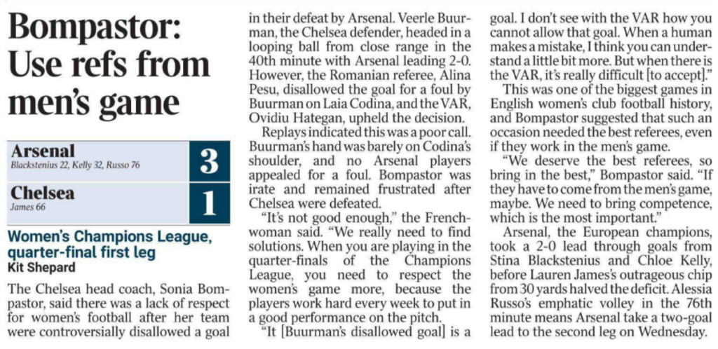 Bompastor: Use refs from men’s game Women’s Champions League, quarter-final first leg Kit Shepard Arsenal 3 Blackstenius 22, Kelly 32, Russo 76 Chelsea 1 James 66 The Chelsea head coach, Sonia Bompastor, said there was a lack of respect for women’s football after her team were controversially disallowed a goal in their defeat by Arsenal. Veerle Buurman, the Chelsea defender, headed in a looping ball from close range in the 40th minute with Arsenal leading 2-0. However, the Romanian referee, Alina Pesu, disallowed the goal for a foul by Buurman on Laia Codina, and the VAR, Ovidiu Hategan, upheld the decision. Replays indicated this was a poor call. Buurman’s hand was barely on Codina’s shoulder, and no Arsenal players appealed for a foul. Bompastor was irate and remained frustrated after Chelsea were defeated. “It’s not good enough,” the Frenchwoman said. “We really need to find solutions. When you are playing in the quarter-finals of the Champions League, you need to respect the women’s game more, because the players work hard every week to put in a good performance on the pitch. “It [Buurman’s disallowed goal] is a goal. I don’t see with the VAR how you cannot allow that goal. When a human makes a mistake, I think you can understand a little bit more. But when there is the VAR, it’s really difficult [to accept].” This was one of the biggest games in English women’s club football history, and Bompastor suggested that such an occasion needed the best referees, even if they work in the men’s game. “We deserve the best referees, so bring in the best,” Bompastor said. “If they have to come from the men’s game, maybe. We need to bring competence, which is the most important.” Arsenal, the European champions, took a 2-0 lead through goals from Stina Blackstenius and Chloe Kelly, before Lauren James’s outrageous chip from 30 yards halved the deficit. Alessia Russo’s emphatic volley in the 76th minute means Arsenal take a two-goal lead to the second leg on Wednesd