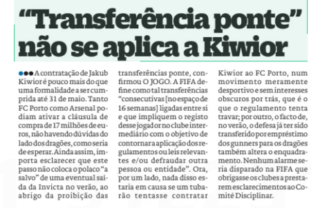"Bridge transfer" does not apply to Kiwior O Jogo31 Mar 2026 ● ● ● The hiring of Jakub Kiwior is little more than a formality to be fulfilled until May 31. Both FC Porto and Arsenal could activate the € 17 million buyout clause, with no doubt on the Dragons ' side, as would be expected. Still, it is important to clarify that this step does not put the pole “safe” from a possible exit from the Invicta in the summer, under the ban on Bridge transfers, confirmed the game. FIFA defines such transfers as “consecutive [within 16 weeks] linked together and involving the registration of that player with the intermediary club for the purpose of circumventing the application of relevant regulations or laws and/or defrauding another person or entity.” Now, on the one hand, none of that would be in question if a shark tried to hire Kiwior to FC Porto, in a purely sporting movement and without dark interests behind it, which is what the regulation tries to stop; on the other hand, the fact that, in the summer, the defender has already been transferred on loan from the gunners to the Dragons also changes the framework. No alarm would be raised at FIFA that would compel clubs to provide clarification to the Disciplinary Committee.