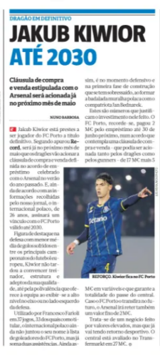 JAKUB KIWIOR UNTIL 2030 Buy-sell clause stip­u­lated with Arsenal will be triggered as early as next May Record (Portugal) NUNO BARBOSA 30 Apr 2026 Jakub Kiwior is about to become a per­man­ent FC Porto player. Accord­ing to Record, it will be next May that the Dragons will trig­ger the buy-sell clause defined in the loan agree­ment signed with Arsenal in the sum­mer of last year. And, accord­ing to inform­a­tion gathered by our news­pa­per, the Pol­ish inter­na­tional, of 26 years old, will sign a bond with FC Porto valid until 2030. A prom­in­ent fig­ure in defense with the low­est aver­age of goals con­ceded among the main European foot­ball cham­pi­on­ships, Kiwior soon con­vinced coach, struc­ture and fans of his qual­ity, even for the ver­sat­il­ity he offers the team by show­ing off at a high level in the axis or on the left side of Defense. Used by Francesco Fari­oli in 37 games, 33 of which as a starter, the Pol­ish inter­na­tional has not yet added his name to the list of goalscorers of FC Porto, but already has two assists. Still, it is in the defens­ive moment and in the first phase of con­struc­tion that he has excelled, form­ing the fam­ous Pol­ish wall with com­pat­riot Jan Bed­narek. These are fig­ures that jus­tify the invest­ment made in it. FC Porto, it is recalled, paid € 2 M for the loan until next June 30, in an agree­ment that includes a buy-sell clause - which could be triggered by both the Dragons and the gun­ners - of€ 17 m plus 5 M€ in vari­ables and that guar­an­tees the total­ity of the cent­ral pass. Should FC Porto trans­fer him in the future, Arsenal will also retain a fixed fee of€2m. It is a busi­ness made for high val­ues, but that is already hav­ing a sport­ing return. The centre-back is val­ued at€27m at Trans­fer­markt.