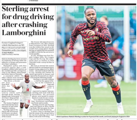 Sterling arrest for drug driving after crashing Lamborghini Former England winger’s vehicle hits barriers on M3 Player released on bail while Hampshire police investigate The Daily Telegraph - Sport Saturday30 May 2026By Sam Wallace CHIEF FOOTBALL WRITER Dutch experience: Raheem Sterling in action for Feyenoord this month, and (inset) playing for England in 2021 Raheem Sterling has been arrested on suspicion of driving under the influence of drugs and possession of a Class C substance. Hampshire police said they received reports that a Lamborghini collided with barriers on the southbound M3 carriageway, close to the Minley Interchange just before 9am on Thursday. A statement added: “No other vehicles were involved and no injuries were reported. “The driver, a 31-yearold man, from Berkshire, has been arrested on suspicion of driving a vehicle whilst unfit through drugs, driving dangerously, possession of a Class C drug and failing to provide a specimen.” The former England international has been released on bail while inquiries continue. Sterling signed for Dutch side Feyenoord in February on a shortterm deal until the end of the season. The 31-year-old enjoyed success at Manchester City after joining from Liverpool in 2015. Sterling won the Golden Boy award as the world’s best young player during his time at Anfield and was awarded an MBE in 2021 for his services to racial equality. At City, Sterling won four Premier League titles, five League Cups and the FA Cup. His subsequent move to Chelsea in 2022 coincided with a steep decline in his form. His loan at Arsenal last season did not result in a permanent move despite being supported by Mikel Arteta – who had worked with him at City. Sterling left Chelsea by mutal agreement in January and signed for Feyenoord on a shortterm deal the following month. Sterling is currently without a club but the appeal of living on the Continent is huge and teams in Serie A are expected to register interest. Sterling will work with Ben Rosenblatt, his personal physio, next month to ensure that he is ready for pre-season. “I’ve enjoyed working with him,” Feyenoord coach Robin van Persie said recently. Sterling won 82 caps for England and played at three World Cup finals. His last game for England was at the 2022 World Cup. A source close to Sterling said that the strain of the abrupt end to his top-level playing career had taken a toll on his well-being. Article Name:Sterling arrest for drug driving after crashing Lamborghini Publication:The Daily Telegraph - Sport Saturday Section:Sport Football Author:By Sam Wallace CHIEF FOOTBALL WRITER Start Page:10 End Page:10