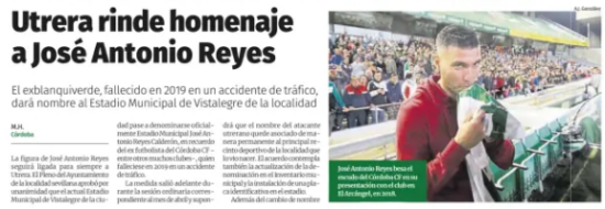 Utrera pays trib­ute to José Ant­o­nio Reyes The former green mid­fielder, who died in a traffic acci­dent in 2019, will give his name to the Vistalegre Muni­cipal Sta­dium in the town José Antonio Reyes kisses the shield of Córdoba CF during his presentation with the club at the Arcángel, in 2018. Diario Cordoba M.H. Córdoba 9 May 2026 The fig­ure of José Ant­o­nio Reyes will remain forever linked to Utrera. The Plen­ary ses­sion of the Seville City Coun­cil unan­im­ously approved that the cur­rent Muni­cipal Sta­dium of Vistalegre in the city be offi­cially renamed the José Ant­o­nio Reyes Calderón Muni­cipal Sta­dium, in memory of the former Córdoba CF foot­baller - among many other clubs - who died in 2019 in a traffic acci­dent. The meas­ure went ahead dur­ing the ordin­ary ses­sion cor­res­pond­ing to the month of April and will mean that the Utrera attacker's name will be per­man­ently asso­ci­ated with the main sports venue in the town that saw him born. The agree­ment also con­tem­plates the updat­ing of the denom­in­a­tion in the muni­cipal invent­ory and the install­a­tion of an iden­ti­fic­a­tion plate in the sta­dium. In addi­tion to the name change A.J. González in the enclos­ure, the local con­sist­ory plans to organ­ize an insti­tu­tional act of trib­ute in memory of the foot­baller, with the pres­ence of rel­at­ives and people close to Reyes. The former Sevil­lian player left an extens­ive career in pro­fes­sional foot­ball, with a stint at some of the most import­ant clubs on the national and inter­na­tional scene. Trained at Sevilla's youth academy, he spent two spells at the team from Seville, where he won a Copa del Rey and three Europa League titles. He also defen­ded the shirts of Arsenal, Real Mad­rid, Atlético de Mad­rid, Ben­fica, Espanyol and Extremadura - his last club -, among other teams. Córdoba CF also appeared on that tour, which they reached in the winter mar­ket of the 2017-2018 sea­son, in one of the most mem­or­able cam­paigns of the recent Blan­quiverde stage. Then, at the age of 34 and after remain­ing without a team dur­ing the first half of the course, Reyes landed at the Archangel to rein­force a team immersed in the full fight for per­man­ence. With the Cor­doba shirt, the one known as The Magi­cian of Utrera played 17 offi­cial matches, ten of them as a starter, and scored a goal in that second round marked by the reac­tion of the Caliphate team - cham­pioned by the winter addi­tions, above all - and the sub­sequent agon­iz­ing sal­va­tion achieved under the dir­ec­tion of the Mad­rid coach José Ramón San­doval.