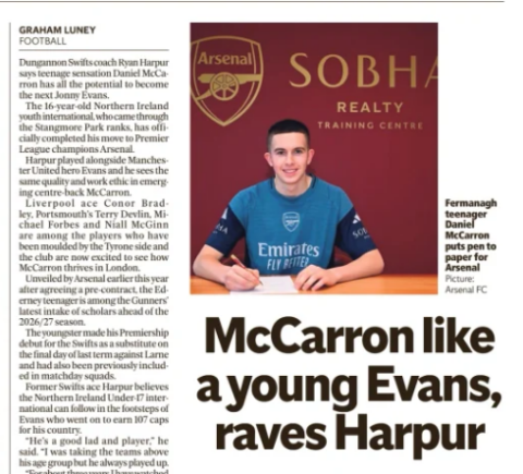 HE PLAYS LIKE JONNY Why Arsenal-bound teenager Mccarron reminds Swifts coach of a young Evans Belfast Telegraph4 Jul 2026GRAHAM LUNEY Dungannon Swifts coach Ryan Harpur says teenage sensation Daniel Mccarron has all the potential to become the next Jonny Evans. The 16-year-old Northern Ireland youth international, who came through the Stangmore Park ranks, has officially completed his move to Premier League champions Arsenal. Harpur played alongside Manchester United hero Evans and he sees the same quality and work ethic in emerging centre-back Mccarron. Liverpool ace Conor Bradley, Portsmouth’s Terry Devlin, Michael Forbes and Niall Mcginn are among the players who have been moulded by the Tyrone side and the club are now excited to see how Mccarron thrives in London. Unveiled by Arsenal earlier this year after agreeing a pre-contract, the Ederney teenager is among the Gunners’ latest intake of scholars ahead of the 2026/27 season. The youngster made his Premiership debut for the Swifts as a substitute on the final day of last term against Larne and had also been previously included in matchday squads. Former Swifts ace Harpur believes the Northern Ireland Under-17 international can follow in the footsteps of Evans who went on to earn 107 caps for his country. “He’s a good lad and player,” he said. “I was taking the teams above his age group but he always played up. “For about three years I have watched him develop. I have said it to him he reminds me of Jonny Evans when Jonny was his age. “I was around the same age as Jonny. Daniel is an all-round talent, good with both feet, is strong and quick. He speaks very well for his age and he does remind me of Jonny who I played with in international teams. “Jonny was always destined for the top as he was a step ahead of the rest of us. “It was clear how good he was. I would have said back then that Jonny will make it and I feel the same way about Dan.” Mccarron made eight appearances in NIFL’S U20 Premiership Development League throughout the 2025/26 campaign and starred for Dungannon’s U18s as they finished third in the Academy League alongside winning the Mid Ulster Youth Cup. It’s been a stunning rise for the teenager who studied at St Michael’s College, Enniskillen. “He’s joining the Premier League champions and the hard work starts now,” said Harpur who enjoyed League Cup success with Dungannon. “I think he knows that, he’s a quite level-headed young lad. “He will work hard on his game and give himself every chance. “The set-up is brilliant at Arsenal and they have been looking at Dan for close to two years. “They brought him to Brazil and other countries, the level of detail they go into to prepare him for a move across the water is unbelievable. “He is used to playing up against older lads and that has helped his progress. “He made his debut before the Cup final which was nice but he’s still at the beginning of what should be an exciting journey.” Arsenal referred to the Fermanagh youngster as ‘a versatile centre-back with the ability to play on both sides’. Harpur added: “There’s been a strong Irish connection with Arsenal from Liam Brady to (Shamrock Rovers manager) Stephen Bradley, Anthony Stokes, Dean Shiels. “This game is about taking opportunities. “Dungannon’s production line speaks for itself. Now Terry Devlin who went on to Glentoran and has kicked on at club and international level is being linked with clubs. There will be more to come as this club keeps producing top young players.” At the start of his career Harpur had a six-year stay at Everton, who snapped him up as a fresh-faced 14-year-old. “Myself and (Swifts coach) Chris Hegarty have been looking after him along with other coaches and we have had that cross channel experience,” he added. “His career starts now — what he has done before is gone and now he must step up and learn at Arsenal. “You’re a full-time player now, so make a good impression and show what you can do. Talent must be accompanied with hard work. “I think he has the right mindset to do well at Arsenal and enjoy a good career. “There are a lot of variables, you need to be fortunate with injuries and feel like you belong but if he keeps working hard he will do well. “I would love to see him become the next Jonny Evans. He comes from a good family in Fermanagh and I would love to see him do really well. I’m confident he will.” Northern Ireland goalkeeper Pierce Charles is set for a sensational return topremierleaguegiantsmanchestercity. Sources have indicated the 20-yearold shot-stopper, who has become Michael O’neill’s undisputed No.1, has already agreed terms with City, now managed by Enzo Maresca. A deal between Charles’ club Sheffield Wednesday and City is now being ironed out. Highly-rated Charles came through the Academy at Manchester City before leaving the Etihad and making a senior breakthrough at Wednesday in 2022. He excelled at the Owls despite injury, the club’s major financial issues and relegation from the Championship last season. Charles could immediately be sent out on loan by City, but they may also need backup for Gianluigi Donnarumma. Currently, James Trafford is the second choice to the Italian, however Tottenham are believed to be interested in signing the England international, which would open up a slot for Charles. The Northern Ireland goalkeeper does fit the playing style of Maresca, who favours playing out from the back, with Charles’ distribution a major strength of his game. If the young English-born stopper, who qualifies for Northern Ireland through his mother, moves to City, it could mean both Charles siblings will be playing in the top-flight next season. Pierce’s older brother Shea is closing in on a move to Leeds United, with Crystal Palace waiting to make an offer if the Yorkshire side fail to agree a fee with Southampton. Article Name:HE PLAYS LIKE JONNY Publication:Belfast Telegraph Section:Sport | Football Author:GRAHAM LUNEY Start Page:47 End Page:47