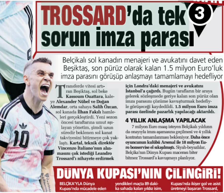The only prob­lem in TROSSARD is the sig­na­ture money Besiktas, who invited the man­ager and law­yer of the Bel­gian left-winger, aims to com­plete the deal by dis­cuss­ing the remain­ing 1.5 mil­lion euros in sign­ing money as the last obstacle Sabah Plus the gear in the trans­fer- the Tran that increases the gear in the rans­fer Besiktas, left-back left-back 8 Jul 2026 Besiktas, Kas­soum Ouat­tara, kaleAl­ex­an­der Nübel and Doğan Alem­dar, Salih Özcan in the mid­field, Ilhan Fakılı in the left wing made the moves. The man­age­ment, which instilled hope in the fans dur­ing the new pre-sea­son, is now very close to com­plet­ing the long-awaited left-wing rein­force­ment. Kartal has called his man­ager and law­yer in Lon­don to Istan­bul to final­ize Leandro Tross­ard, whom coach Vin­cenzo Itali­ano very much wants to be taken. It was noted that the parties will come together today and dis­cuss with the aim of Deci­pher­ing the sig­na­ture money, which is the last remain­ing prob­lem in the con­tract. It was repor­ted that 1.5 mil­lion euros sig­na­ture money will be nego­ti­ated spe­cific­ally.