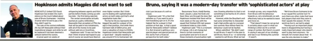 Hopkinson admits Magpies did not want to sell Bruno, saying it was a modern-day transfer with ‘sophisticated actors’ at play The Chronicle (South Tyneside and Durham)8 Aug 2026 David Hopkinson NEWCASTLE United CEO David Hopkinson has broken the club's silence on the much-talked about sale of Bruno Guimaraes – insisting Arsenal were forced to pay a fee they didn't want to. The sale of the central midfielder, 29, has left Newcastle without their inspirational skipper and while he will be replaced it has been deemed a setback behind the scenes. Arsenal spent six weeks of whispering between agents and third parties before finally coming up with two bids – the first being rejected. The verbal conversation actually started at a paltry £45million. Newcastle then accepted a £75m fee that will be paid in two instalments, with all of the money to be paid without add-ons or incentives. Hopkinson said: “It was not the fee that I think Arsenal had hoped to pay and of course we would have liked an even higher number. But I think you're dealing with sophisticated actors on both sides and that's what negotiation looks like.” The fee for Bruno represents the biggest fee paid for a player of his age in that position. And while there had been talk of £85m price, and even a valuation of close to £100m, Hopkinson insists that Newcastle got a 'good deal' – despite needing to pay around £7m to Guimaraes' old club Lyon because of a sell-on clause. Hopkinson said: “It's a fee that satisfies us. If you want to put a merchandising spin on it, it's the highest fee for a player in that position at that age. Is that a good deal for Newcastle United? I believe it is. But Arsenal is getting a very special player and special person so this works from a financial perspective for both sides.” Bazoumana Toure, Aladji Bamba, Ewen Jaouen, Lukas Hornicek and Sean Steur are through the door. But Hopkinson insisted that there will be more deals on the way with the squad that finished 12th last season considered stale by club chiefs. Hopkinson said: “This is a moment of change. Life is all change but there's certain moments of punctuation and we're in one of those moments of punctuation right now. Drawing attention to that is not something to be fearful of, it's where we kick off.” However, while the Brazilian's exit had some similarities to Alexander Isak's high profile sale to Liverpool last summer, Ross Wilson feels his behaviour could not be faulted. Wilson admitted: “We didn't want to sell Bruno. It wasn't in the plan to sell Bruno. None of us – or ownership – wanted to sell Bruno. What we had to weigh up was, very respectfully from Bruno with his behaviour towards us, very emotionally as well, effectively told us he wanted to leave and move on. “That doesn't mean he can go but it certainly plays a part in what our thinking is when we hit a certain range of number. But there's no point in saying it was part of our strategy and was in our thinking this summer - it wasn't. “We'd love Bruno Guimares to be in our squad this summer but I'm sure there are other clubs that have lost players that wish they were in their squads this season. It's the world we live in, we had to adapt. “Having such an important player leave is disappointing but having a really important player who doesn't want to play here anymore – for himself, he's honest about that – it was the only decision to make." Article Name:Hopkinson admits Magpies did not want to sell Bruno, saying it was a modern-day transfer with ‘sophisticated actors’ at play Publication:The Chronicle (South Tyneside and Durham) Section:Nufc Start Page:42 End Page:42