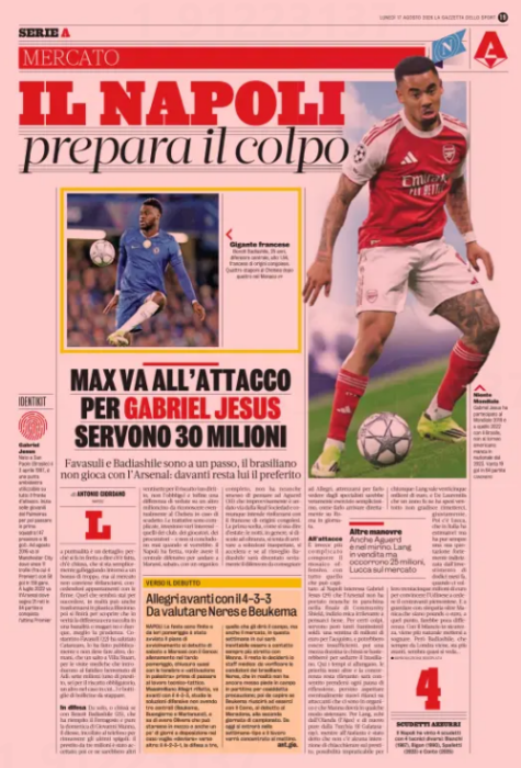 NAPOLI pre­pares the blow BUT VA GOES TO THE ATTACK FOR GABRIEL J Fava­s­uli and Badi­ash­ile are one step away, the Brazilian does not play with arsenal: in front he remains the favor­ite La Gazzetta dello Sport - Napoli By ANTONIO GIORDANO NAPLES RESERVED REPRODUCTION 17 Aug 2026 the Punc­tu­al­ity is a detail: because it is quick to say that it is done, that it is closed, that it is simply float­ing around one bonus too many, but the mar­ket should not unbal­ance itself, allow­ing itself appoint­ments with sig­na­tures. What seems to be about to hap­pen, in real­ity can also turn into plastic illu­sion: then you will end up dis­cov­er­ing that in truth the dif­fer­ence was col­lec­ted in a banal­ity or maybe not and there­fore, bet­ter prudence. Cost­antino Fava­s­uli (22) said good­bye to Catan­zaro, he did it pub­licly and must do noth­ing more, tomor­row, than a jump to Villa Stu­art, for the med­ical exam­in­a­tions that intro­duce the fate­ful wel­come of Adl: seven mil­lion (one loan, six for the man­dat­ory ransom, another in case...) and bottles of bubbles to uncork. In defense Alone, or who knows if with Ben­oit Badi­ash­ile (25), who filled the Fer­ra­gosto and also the Sunday of Gio­vanni Manna, the diesse, glued to the phone to remove the last edges: the three mil­lion loan was accep­ted; then there would be another twenty-seven for the ransom (a right, not the oblig­a­tion) and finally a dif­fer­ence of views on another mil­lion to be recog­nized even­tu­ally at Chelsea in the event of a scu­detto. The nego­ti­ations are com­plic­ated, they invest vari­ous interests — those of the clubs, the play­ers, the pro­sec­utors — and they never end when you would like: Napoli is in a hurry, wants to have the cent­ral defens­ive to go to Marassi, Sat­urday, with a com­plete staff, he has not even stopped think­ing about Aguerd (30) who sud­denly went away from Real Sociedad and in any case intends to strengthen with the French of Con­golese ori­gins. The first choice, as we use to say in sum­mer: the nights, in gen­eral, we dis­cuss to the bit­ter end, we try to arrive at unex­pec­ted solu­tions, we accel­er­ate and if upon awaken­ing Badi­ash­ile will have ser­i­ously become the defender to be delivered to Allegri, get­ting ready to show it by spe­cial­ists would be really simple exer­cise, how to get it dir­ectly on Rome in the day. Attack Other man­euvers Aguerd is also in the crosshairs. Lang for sale but need 25 mil­lion, Lucca on the mar­ket It is instead more com­plic­ated to com­pose the offens­ive mosaic, with everything that can hap­pen: Napoli inter­ested Gab­riel Gab­riel For cer­tain shots, however, they need a lot of money: twenty mil­lion euros for the pur­chase, and they could be insuf­fi­cient, then half a dozen (and who knows if they would be enough) to seduce the Brazilian. Here the times are length­en­ing, the pri­or­it­ies are other and the com­pet­i­tion remains rel­ev­ant: it will be allowed to take every pause for reflec­tion, even pos­sibly wait for new raises on attack­ers who are there in staff and that Manna will have to some­how fix. For Lang, echoes from Hol­land (the Aa Ax) and again also from Tur­key (the Gal­ata­s­aray), while atalanta has been told that there is no inten­tion to chat about the loan, an imprac­tical pos­sib­il­ity for any­one: Lang is worth twenty-five mil­lion euros, and De Laurentiis who spent twenty-eight a year ago does not like to put it back, rightly. Then there is Lucca, which in Italy has admirers but still has its quo­ta­tion strongly addressed by the invest­ment of twelve months ago, when it took thirty-five mil­lion euros to con­vince Udinese to sell the Pied­montese cen­ter for­ward. And to look sym­path­et­ic­ally over the Sleeve:whether they are pounds or euros, at that point, would make little dif­fer­ence. With the budget in safety, it is more nat­ural to start dream­ing. But Badi­ash­ile, who always comes from Lon­don, is ahead, it almost seems to be seen...