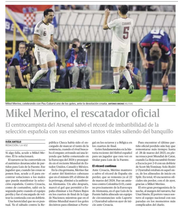 Mikel Merino, the offi­cial res­cuer
The Arsenal mid­fielder saved the Span­ish national team's unbeaten record with his ump­teenth vital goals com­ing off the bench
Mikel Merino, cel­eb­rat­ing with Pau, will cover one of the goals, against the Croa­tian des­ol­a­tion.
La Voz de Galicia (A Coruna)
IVAN ANTELO
7 Oct 2026

Rewind 15 seconds

Listen

Forward 15 seconds

Switch to focused listening
If something goes wrong, go to Mikel Merino. He'll fig­ure it out.

The Nav­arro has become the real match opener for Luis de la Fuente. That player who, when things get ugly, comes to him to find solu­tions to the ills that the Span­ish national team may mani­fest. Against Croa­tia, as usual, he came out in the second half when the team was los­ing and was in charge of turn­ing the con­test with a double.

A hero­ism that is not punc­tual. Already on Sat­urday against the Czech Repub­lic he had been in charge of scor­ing the goal of the judg­ment, when the oppon­ent was look­ing for the equal­izer; thus fan­ning a legend that had star­ted at the Euro 2024 and con­tin­ued at the recent World Cup in the United States, Canada and Mex­ico.

In the Ger­man match, Merino was the author of the his­toric header that in the 119th minute, the last of extra time, elim­in­ated the hosts Ger­many. A year later, he scored the goal that allowed Spain to elim­in­ate the Neth­er­lands in the quarterfi­nals of the Nations League; while in the last World Cup he scored the decis­ive goals to elim­in­ate Por­tugal in the knock­out stages and Bel­gium in the quarterfi­nals.

Fun­da­mental goals in the recent his­tory of Span­ish foot­ball for a player who is rarely a starter for Luis de la Fuente.

The record con­tin­ues
Against Croa­tia, Merino kept Spain's record without los­ing safe, which dates back to March 22, 2024. It was a friendly against Colom­bia (1-0), pre­cisely on the way to the Ger­man Euro­cup, in which Luis de la Fuente had lined up a team of cir­cum­stances: only Laporte and Oyar­za­bal star­ted yes­ter­day against Croa­tia.

To find the last offi­cial match lost, you still have to go back even longer: until March 28, 2023, in the middle of Qatar's post-World Cup hangover, when La Roja suc­cumbed to Scot­land 2-0 with a brace from Scott McTom­inay. Only Rodri and Oyar­za­bal were in that eleven, of the start­ing line-up in Split. In total, 43 offi­cial matches without los­ing, with yes­ter­day's, thanks to Mikel Merino.

The other great prot­ag­on­ist of the night, apart from the Nav­arro, was Unai Simón. The Basque goal­keeper sup­por­ted the national team with his saves in the most com­plic­