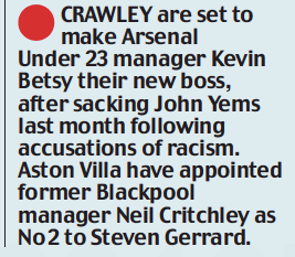 CRAWLEY are set to make Arsenal Under 23 manager Kevin Betsy their new boss, after sacking John Yems last month following accusations of racism. Aston Villa have appointed former Blackpool manager Neil Critchley as No 2 to Steven Gerrard.