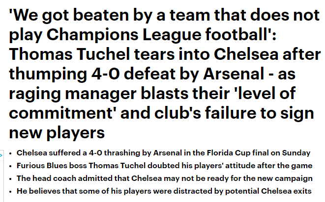 Daily Mail screenshot that reads 'We got beaten by a team that does not play Champions League football': Thomas Tuchel tears into Chelsea after thumping 4-0 defeat by Arsenal - as raging manager blasts their 'level of commitment' and club's failure to sign new players Chelsea suffered a 4-0 thrashing by Arsenal in the Florida Cup final on Sunday  Furious Blues boss Thomas Tuchel doubted his players' attitude after the game The head coach admitted that Chelsea may not be ready for the new campaign He believes that some of his players were distracted by potential Chelsea exits 