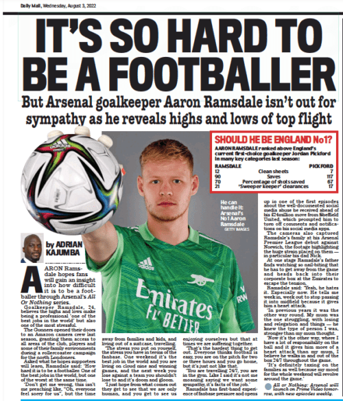 Daily Mail interview with Aaron Ramsdale that reads: IT’S SO HARD TO BE A FOOTBALLER But Arsenal goalkeeper Aaron Ramsdale isn’t out for sympathy as he reveals highs and lows of top flight Daily Mail3 Aug 2022By ADRIAN KAJUMBA GETTY IMAGES He can handle it: Arsenal’s No 1 Aaron Ramsdale AARON Ramsdale hopes fans will gain an insight into how difficult it is to be a footballer through Arsenal’s All Or Nothing series. Goalkeeper Ramsdale, 24, believes the highs and lows make being a professional ‘ one of the best jobs in the world’ but also one of the most stressful. The Gunners opened their doors to an Amazon camera crew last season, granting them access to all areas of the club, players and some of their family environments during a rollercoaster campaign for the north Londoners. Asked what he hopes supporters will learn, Ramsdale said: ‘ How hard it is to be a footballer. One of the best jobs in the world, but one of the worst at the same time. ‘Don’t get me wrong, this isn’t me preaching like, “Oh, everyone feel sorry for us”, but the time away from families and kids, and living out of a suitcase, travelling. ‘The stress you put on yourself, the stress you have in terms of the fanbase. One weekend it’s the best job in the world and you are living on cloud nine and winning games, and the next week you lose against a team you shouldn’t lose to and it’s doom and gloom. ‘I just hope from what comes out they get to see that we are only human, and you get to see us enjoying ourselves but that at times we are suffering together. ‘That’s the hardest thing to get out. Everyone thinks football is easy, you are on the pitch for two or three hours and you go home, but it’s just not like that. ‘You are travelling 24/7, you are in the gym. Like I said it’s not me moaning saying we want some sympathy, it’s facts of the job.’ Ramsdale has first-hand experience of fanbase pressure and opens up in one of the first episodes about the well-documented social media abuse he received ahead of his £24million move from Sheffield United, which prompted him to turn off comments and notifications on his social media apps. The cameras also captured Ramsdale’s family at his Arsenal Premier League debut against Norwich, the footage highlighting the huge strain placed on them — in particular his dad Nick. At one stage Ramsdale’s father finds watching so nail-biting that he has to get away from the game and heads back into their corporate box at the Emirates to escape the tension. Ramsdale said: ‘Yeah, he hates it. Especially now. He tells me week in, week out to stop passing it into midfield because it gives him a heart attack. ‘In previous years it was the other way round. My mum was the one struggling, with losing and relegation and things — he knew the type of person I was, stronger than my mum thought. ‘Now it’s the other way, where I have a lot of responsibility on the ball and it gives him more of a heart attack than my mum, I believe he walks in and out of the box 24/7 throughout the game. ‘It’s definitely taxing on the families as well because my mood for the whole weekend will revolve around the game.’ or Nothing: Arsenal will launch on Prime Video tomorrow, with new episodes weekly.