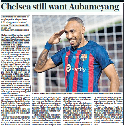 Chelsea still want Aubameyang Club waiting on Barcelona to weigh up attacking options RB Leipzig on the brink of signing Werner permanently The Daily Telegraph9 Aug 2022By Matt Law FOOTBALL NEWS CORRESPONDENT In demand: Forward Pierre-emerick Aubameyang (pictured) is a Chelsea target but Barcelona manager Xavi Hernandez wants to keep him Chelsea could find out this week if they have a realistic chance of signing Pierre-emerick Aubameyang from Barcelona, while Timo Werner is on the brink of sealing his permanent return to RB Leipzig. Werner’s move, together with the fact that Callum Hudson-odoi and Hakim Ziyech want to leave Stamford Bridge before the transfer window shuts, will heighten Chelsea’s need to sign another attacker. Chelsea have been prioritising their interest in defender Wesley Fofana, who they remain in dialogue with Leicester City over, and midfielder Frenkie de Jong, who is yet to tell Barcelona he wants to leave. It is understood that Barcelona are likely to sell only one of Aubameyang or Memphis Depay, who has also been linked to Chelsea and is a target for Juventus. Barcelona manager Xavi Hernandez would ideally like to keep Aubameyang, who moved to Spain from Arsenal at the end of the January transfer window, but the club may be forced to take a more pragmatic approach having also signed Robert Lewandowski. Chelsea have been in talks with Barcelona over a number of deals this summer. Left-back Marcos Alonso has agreed a deal to join the Spanish club after Cesar Azpilicueta last week decided to stay at Chelsea and sign a new contract. If De Jong decides to leave the Nou Camp, Chelsea are confident he will choose them over Manchester United. Werner’s departure will create significant space on the wage bill, as the German earned close to £270,000 a week at Chelsea, who will also receive a fee of around £20 million, less than half the £47.5million the club paid for him two years ago. But Werner’s book value with three years remaining on his contract was £28.5 million, meaning Chelsea have accepted a relatively small loss that could potentially decrease further if various add-ons are paid. Chelsea could also offload two more forward players, with Hudson-odoi hoping to leave on loan before the window shuts and Ziyech still keen on a move away. Borussia Dortmund and Southampton have shown an interest in Hudson-odoi, while AC Milan have held talks over taking Ziyech on loan. Another player who is leaving Chelsea is defender Malang Sarr, who started his medical to join Monaco on an initial loan yesterday. The Ligue 1 club have agreed to pay around £600,000 to take Sarr on loan, with an obligation, as long as certain conditions are met, to buy him for £10million, plus just over £3million in add-ons. Azpilicueta admitted he was more comfortable on the right side of a back three than at right wing-back when explaining his decision to sign a new two-year contract at Chelsea, rather than holding out for a move to Barcelona. “I am really happy,” said the 32-year-old. “It felt right to carry on my journey here in a new project. After the Club World Cup where I became the only player to ever win every trophy, [I felt] it was the time to go back [to Spain]. But then everything happened with this club. I wanted to stay committed to the club.”