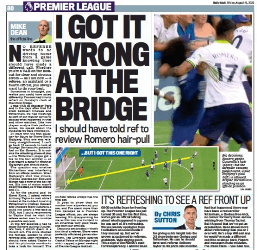 I got it wrong over hair-pull MIKE DEAN EXCLUSIVE ON CONTROVERSY AT THE BRIDGE: Daily Mail19 Aug 2022MIKE DEAN the official line SKY SPORTS Big decisions: Romero yanks Cucurella’s hair (above) but the defender escapes punishment, while Hojbjerg’s goal (left) is allowed despite Richarlison standing in an offside position No referee wants to be driving home from a game knowing they should have made a different call. Whether you’re a VAR on the lookout for clear and obvious errors — as I am now — a referee, an assistant or a fourth official, you always want to do your best. Sometimes in hindsight, you realise you could have acted differently. I’ve now had time to reflect on Sunday’s clash at Stamford Bridge. I was VAR at Stockley Park and in the days after that 2-2 draw between Chelsea and Tottenham, we had meetings as part of our regular camps to discuss what happened in that and other matches. Like how players analyse their performances, we speak about the incidents we were involved in. I’ll start with the first equaliser for Spurs by Pierre-emile Hojbjerg. This one was relatively straightforward. I can’t go back 44 seconds to look at rodrigo Bentancur’s potential foul on Kai Havertz. It is outside the attacking phase of play — the Tottenham player got a toe to the ball anyway — so that wasn’t a factor in whether Hojbjerg’s goal should stand. The question was whether richarlison was interfering from an offside position. When Hojbjerg’s shot was struck, Chelsea goalkeeper edouard Mendy had a view of the ball for me. His line of vision wasn’t clearly blocked, so it was onside and 1-1. As for the second goal by Harry Kane, I asked referee Anthony Taylor to wait while I looked at the incident involving Tottenham’s Cristian romero and Chelsea’s Marc Cucurella. I could not award a free-kick as VAR, but I could recommend to Taylor that he visit the referee review area to consider a possible red card. In the few seconds I had to study romero pulling Cucurella’s hair, I didn’t deem it a violent act. I’ve since studied the footage, spoken to other referees and, upon reflection, I should have asked Taylor to visit his pitch-side monitor to take a look for himself. The on-field referee always has the final say. It goes to show that no matter how experienced you are, and I’ve spent more than two decades as a Premier League official, you are always learning. It’s disappointing for me as this was one incident in an otherwise very good weekend from our officials. Decisions are debated — that’s the life of a referee. There were perfectly officiated games elsewhere, like Liverpool against Crystal Palace on Monday night which capped a great weekend of Premier League football.