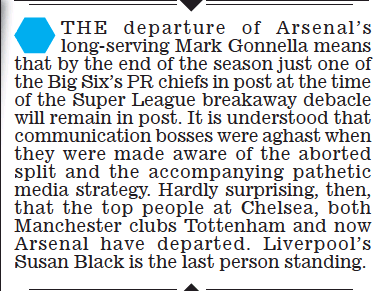 The departure of arsenal’s long-serving Mark Gonnella means that by the end of the season just one of the Big Six’s PR chiefs in post at the time of o the Super League breakaway debacle will remain in post. It is understood that communication bosses were aghast when they were made aware of the aborted split s and the accompanying pathetic media strategy. Hardly surprising, then, that the top people at Chelsea, both Manchester clubs Tottenham and now arsenal have departed. Liverpool’s Susan Black is the last person standing.