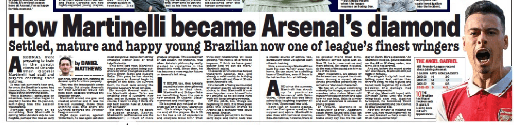 How Martinelli became Arsenal’s diamond Settled, mature and happy young Brazilian now one of league’s finest wingers Daily Mail11 Oct 2022By DANIEL MATTHEWS ARSENAL were preparing to train in the sweaty climes of Orlando when Gabriel Martinelli had staff and players checking their watches. It was last summer’s tour and, for once, the Brazilian’s speed had deserted him. On this occasion, he was slowing everything down. While Martinelli conducted an interview, team-mates began to playfully heckle the 21-year- old, reminding him the session was starting. Perhaps they were on to something. Now Martinelli is driving Mikel Arteta’s side to new heights, perhaps this was an early sign that, without him, nothing at Arsenal quite functions properly. That was the inescapable sense on Sunday. Put simply: Arsenal’s win over Liverpool would not have been possible without the Brazilian winger. Martinelli scored one goal and created another and it was his tireless running, more than anything else, that drove the Gunners towards the Premier League summit. Eight days earlier, against Tottenham, he was again Arteta’s most dangerous player. Something changed either side of that trip Stateside. This time last year, Martinelli was a promising talent being outshone by other youngsters such as Emile Smith Rowe and Bukayo Saka. This year, he has started every game as Arsenal begin to dream of the title. On current form, he must rank among the Premier League’s finest wingers. No wonder Arsenal want to tie Martinelli down. Talks are ongoing over a lucrative new deal and on Sunday, he said: ‘Of course, I want to stay. I think it’s my best season here at Arsenal. I’m so happy.’ Yet there has been no spark of sudden change. Rather, Martinelli’s performances are the exhilarating product of more gradual progress. The second half of last season, for instance, was when Arteta’s philosophy really started to crystallise in the Brazilian’s mind. Since then, he has become a more regular fixture on Arsenal’s left wing. IT HELPS, too, that Arteta’s squad has been strengthened so much in that time. Martinelli and Bukayo Saka are benefitting from the space now created by Gabriel Jesus’ movement and intelligence. ‘he is a great guy, not just on the pitch but off it as well,’ Martinelli said. ‘he is always trying to help me and all the players. he is 25 but he has a lot of experience and everyone loves him.’ That three-way relationship will keep growing. ‘We have a lot of time to improve, I think we have great quality and we can do more,’ Martinelli added. Oleksandr Zinchenko has helped transform Arsenal, too, and already a relationship is building with Martinelli and Granit Xhaka down Arsenal’s left. One benefit of being surrounded by greater quality, according to a source, is that Martinelli is now even happier to run himself into the ground as he believes hard work will keep bringing rewards. Off the pitch, too, things are beginning to click. It is three years since the Brazilian moved to Arsenal as a teenager who could not speak English. his parents joined him in those early days and David Luiz was a crucial source of advice, too, particularly when up against each other in training. Now, a source says Martinelli has built his own ‘family’ away from home. He can count on a swelling base of Brazilians, even if Jesus is far better than him at billiards. AND since the summer, Martinelli has struck up ‘a particular bromance’ with Fabio Vieira. ‘ They are like two little schoolkids laughing together all the time,’ Sportsmail was told. Both lean on Cedric Soares, another Portuguese speaker, for support and advice. Martinelli is also close with technical director, Edu. Sometimes, however, there is no greater friend than time. Martinelli arrived aged just 18. Now 21, he is more mature and more settled. No longer, it is said, do the rest of the squad see him as one of the kids. Staff, meanwhile, are struck by the interest and support he shows them. Among a squad, where Arteta prioritises personality, he remains a ‘standout character’. ‘He has an unusual emotional maturity for his age,’ says one staff member, who claims Martinelli regularly checks on them and asks how he can help. Saka is similar and such awareness is unusual in young players. In return, Martinelli is ‘ absolutely adored’. Assistant coach Steve Round told Edu last season: ‘Honestly, I love him. He trains every day like it’s his last day on Earth. He’s a diamond.’ All Martinelli needed, Round insisted on the All or Nothing series, was time. So it has proved. And yet, before the recent derby win over Spurs, Martinelli still put faith in fortune. The winger’s lucky left boot was falling apart but, rather than throw it away, he had it glued and taped back together. By kick-off, however, the damage had become irreparable. That day, Martinelli toyed with Emerson Royal until the right wing- back saw red. Against Liverpool, he terrorised Trent Alexander-Arnold and Joe Gomez to drag Arsenal top. Now the winger is making his own luck, how much higher will he — and Arsenal — have risen by their next summer trip?