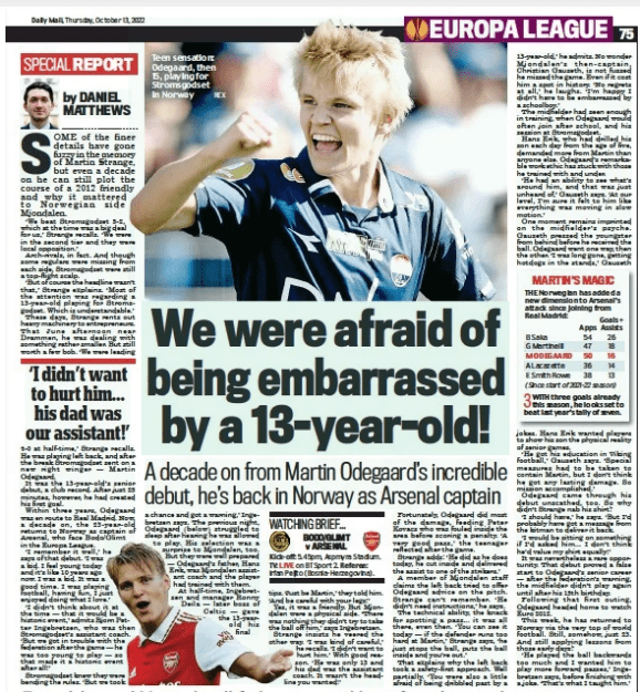 We were afraid of being embarrassed by a 13-year-old! A decade on from Martin Odegaard’s incredible debut, he’s back in Norway as Arsenal captain Daily Mail13 Oct 2022By DANIEL MATTHEWS REX Teen sensation: Odegaard, then 15, playing for Stromsgodset in Norway SOME of the finer details have gone fuzzy in the memory of Martin Strange, but even a decade on he can still plot the course of a 2012 friendly and why it mattered to Norwegian side Mjondalen. ‘We beat Stromsgodset 5-2, which at the time was a big deal for us,’ Strange recalls. ‘We were in the second tier and they were local opposition.’ Arch-rivals, in fact. And though some regulars were missing from each side, Stromsgodset were still a top-flight scalp. ‘But of course the headline wasn’t that,’ Strange explains. ‘Most of the attention was regarding a 13-year- old playing for Stromsgodset. Which is understandable.’ These days, Strange rents out heavy machinery to entrepreneurs. That June afternoon near Drammen, he was dealing with something rather smaller. But still worth a few bob. ‘We were leading 4-0 at half-time,’ Strange recalls. He was playing left back, and after the break Stromsgodset sent on a new right winger — Martin Odegaard. It was the 13-year- old’s senior debut, a club record. After just 25 minutes, however, he had created his first goal. Within three years, Odegaard was en route to Real Madrid. Now, a decade on, the 23- year- old returns to Norway as captain of Arsenal, who face Bodo/Glimt in the Europa League. ‘I remember it well,’ he says of that debut. ‘I was a kid. I feel young today and it’s like 10 years ago now. I was a kid. It was a good time. I was playing football, having fun, I just enjoyed doing what I love.’ ‘I didn’t think about it at the time — that it would be a historic event,’ admits Bjorn Petter Ingebretsen, who was then Stromsgodset’s assistant coach. ‘But we got in trouble with the federation after the game — he was too young to play — so that made it a historic event after all!’ Stromsgodset knew they were bending the rules. ‘But we took a chance and got a warning,’ Ingebretsen says. The previous night, Odegaard (below) struggled to sleep after hearing he was allowed to play. His selection was a surprise to Mjondalen, too. But they were well prepared — Odegaard’s father, Hans Erik, was Mjondalen assistant coach and the player had trained with them. At half-time, Ingebretsen and manager Ronny Deila — later boss of Celtic — gave the 13-yearold his final tips. ‘Just be Martin,’ they told him. ‘And be careful with your legs!’ Yes, it was a friendly. But Mjondalen were a physical side. ‘There was nothing they didn’t try to take the ball off him,’ says Ingebretsen. Strange insists he veered the other way. ‘I was kind of careful,’ he recalls. ‘I didn’t want to hurt him.’ With good reason. ‘He was only 13 and his dad was the assistant coach. It wasn’t the headline you wanted!’ Fortunately, Odegaard did most of the damage, feeding Peter Kovacs who was fouled inside the area before scoring a penalty. ‘A very good pass,’ the teenager reflected after the game. Strange adds: ‘He did as he does today, he cut inside and delivered the assist to one of the strikers.’ A member of Mjondalen staff claims the left back tried to offer Odegaard advice on the pitch. Strange can’t remember. ‘ He didn’t need instructions,’ he says. The technical ability, the knack for spotting a pass... it was all there, even then. ‘You can see it today — if the defender runs too hard at Martin,’ Strange says, ‘he just stops the ball, puts the ball inside and you’re out.’ That explains why the left back took a safety-first approach. Well partially. ‘You were also a little afraid of being dribbled past by a 13-year-old,’ he admits. No wonder Mjondalen’s then- captain, Christian Gauseth, is not fussed he missed the game. Even if it cost him a spot in history. ‘No regrets at all,’ he laughs. ‘I’m happy I didn’t have to be embarrassed by a schoolboy.’ The midfielder had seen enough in training, when Odegaard would often join after school, and his session at Stromsgodset. Hans Erik, who had drilled his son each day from the age of five, demanded more from Martin than anyone else. Odegaard’s remarkable work ethic has stuck with those he trained with and under. ‘He had an ability to see what’s around him, and that was just unheard of,’ Gauseth says. ‘At our level, I’m sure it felt to him like everything was moving in slow motion.’ One moment remains imprinted on the midfielder’s psyche. Gauseth pressed the youngster from behind before he received the ball. Odegaard went one way, then the other. ‘I was long gone, getting hotdogs in the stands,’ Gauseth ‘I didn’t want to hurt him... his dad was our assistant!’ jokes. Hans Erik wanted players to show his son the physical reality of senior games. ‘He got his education in Viking football,’ Gauseth says. ‘Special measures had to be taken to contain Martin, but I don’t think he got any lasting damage. So mission accomplished.’ Odegaard came through his debut unscathed, too. So why didn’t Strange nab his shirt? ‘I should have,’ he says. ‘But I’d probably have got a message from the kitman to deliver it back. ‘I would be sitting on something if I’d asked him… I don’t think he’d value my shirt equally!’ It was nevertheless a rare opportunity. That debut proved a false start to Odegaard’s senior career — after the federation’s warning, the midfielder didn’t play again until after his 15th birthday. Following that first outing, Odegaard headed home to watch Euro 2012. This week, he has returned to Norway via the very top of world football. Still, somehow, just 23. And still applying lessons from those early days? ‘He played the ball backwards too much and I wanted him to play more forward passes,’ Ingebretsen says, before finishing with a joke. ‘That’s what I taught him.’