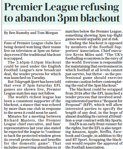 Premier League refusing to abandon 3pm blackout The Daily Telegraph13 Oct 2022By Ben Rumsby and Tom Morgan Fans of Premier League clubs face being denied watching their teams live on television at 3pm on Saturdays even if the traditional blackout is scrapped.  The 2.45pm-5.15pm blackout could be axed under the English Football League’s new broadcast deal, the tender process for which was launched on Tuesday.  But Telegraph Sport has been told that even if 3pm Saturday EFL games are shown live, Premier League matches may not follow.  The world’s richest league has been a consistent supporter of the blackout, a stance that was echoed by more than one club in response to the news it could soon be axed.  Minutes for a meeting between Richard Masters, the Premier League chief executive, and fans’ representatives last year also stated he expected the league to “continue to back the protected window given its overall protections and benefits for the domestic game”. That includes preserving attendances at matches below the Premier League, something showing 3pm top-flight games would arguably put at risk.  Ending the blackout is opposed by members of the Football Supporters’ Association. Chief executive Kevin Miles said: “The UK’S footballing ecosystem is the envy of the world. Everyone is responsible for maintaining that environment in which football at all levels cannot just survive, but thrive – so the professional game should exercise extreme caution before contemplating the end of the 3pm blackout.”  The blackout could be scrapped from 2024 after the EFL launched a tender process that involved sending interested parties a “Request for Proposal” (RFP), which will allow interested parties to specify the length of any deal, in the hope of almost doubling its current £119million-a-year contract with Sky Sports.  DAZN is an early front-runner for the rights, but the EFL is also targeting Amazon, Apple, Netflix, Facebook and Google, in addition to Sky and BT Sport. Scrapping the blackout would require the approval of the Football Association.