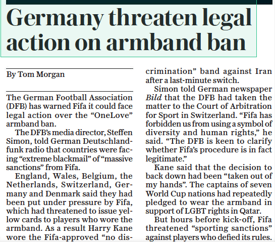 Germany threaten legal action on armband ban The Daily Telegraph23 Nov 2022By Tom Morgan The German Football Association (DFB) has warned Fifa it could face legal action over the “Onelove” armband ban. The DFB’S media director, Steffen Simon, told German Deutschlandfunk radio that countries were facing “extreme blackmail” of “massive sanctions” from Fifa. England, Wales, Belgium, the Netherlands, Switzerland, Germany and Denmark said they had been put under pressure by Fifa, which had threatened to issue yellow cards to players who wore the armband. As a result Harry Kane wore the Fifa-approved “no discrimination” band against Iran after a last-minute switch. Simon told German newspaper Bild that the DFB had taken the matter to the Court of Arbitration for Sport in Switzerland. “Fifa has forbidden us from using a symbol of diversity and human rights,” he said. “The DFB is keen to clarify whether Fifa’s procedure is in fact legitimate.” Kane said that the decision to back down had been “taken out of my hands”. The captains of seven World Cup nations had repeatedly pledged to wear the armband in support of LGBT rights in Qatar. But hours before kick-off, Fifa threatened “sporting sanctions” against players who defied its rules.