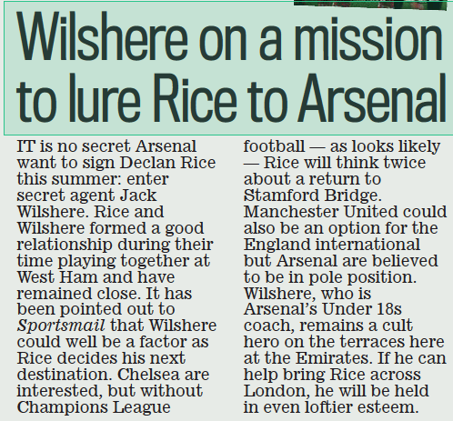 Wilshere on a mission to lure Rice to Arsenal Daily Mail2 Mar 2023BY SAMI MOKBEL  iT is no secret Arsenal want to sign Declan rice this summer: enter secret agent Jack Wilshere. rice and Wilshere formed a good relationship during their time playing together at West ham and have remained close. it has been pointed out to Sportsmail that Wilshere could well be a factor as rice decides his next destination. chelsea are interested, but without champions league football — as looks likely — rice will think twice about a return to stamford Bridge. Manchester United could also be an option for the England international but Arsenal are believed to be in pole position. Wilshere, who is Arsenal’s Under 18s coach, remains a cult hero on the terraces here at the Emirates. if he can help bring rice across london, he will be held in even loftier esteem.