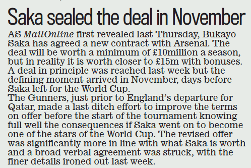 Saka sealed the deal in November Daily Mail2 Mar 2023 As MailOnline first revealed last Thursday, Bukayo saka has agreed a new contract with Arsenal. The deal will be worth a minimum of £10million a season, but in reality it is worth closer to £15m with bonuses. A deal in principle was reached last week but the defining moment arrived in November, days before saka left for the World cup. The Gunners, just prior to England’s departure for Qatar, made a last ditch effort to improve the terms on offer before the start of the tournament knowing full well the consequences if saka went on to become one of the stars of the World cup. The revised offer was significantly more in line with what saka is worth and a broad verbal agreement was struck, with the finer details ironed out last week.
