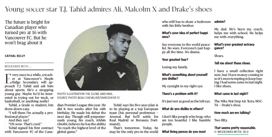 T.J. TAHID, A SOCCER PRO AT 16, STAYS GROUNDED The Globe and Mail (Ottawa/Quebec Edition)26 Aug 2023CATHAL KELLY PHOTO ILLUSTRATION THE GLOBE AND MAIL. SOURCE PHOTO BEAU CHEVALIER/VANCOUVER FC The future is bright for Canadian player who turned pro at 16 with Vancouver FC. But he won’t brag about it  Every once in a while, a teacher at Vancouver’s Maple Ridge Secondary will approach T.J. Tahid and ask him about sports. He’s a strapping young guy. Maybe he’d be interested in trying out for track, or basketball, or anything really?  Tahid, a Grade 10 student, lets them down easy.  “I tell them I’m actually a professional player.”  And they say?  “Oh wow. That’s cool.” Tahid signed his first contract with Vancouver FC of the Canadian Premier League this year. He did it two weeks after his 16th birthday. He made his debut the next day. Though still preposterously young, his coach, Afshin Ghotbi, believes he has the ability “to reach the highest level of the global game.”  Tahid says his five-year plan is to be playing at a top European team (his personal preference – Arsenal. But he’ll settle for Real Madrid or Borussia Dortmund).  That’s tomorrow. Today, he may be the only pro in the world who still has to share a bedroom with his little brother.  What’s your idea of perfect happiness?  See everyone in the world peaceful. No wars. Everyone’s just happy all the time. No drama.  Your greatest fear?  Losing my family.  What’s something about yourself you dislike?  My eyesight in my right eye.  There’s a problem with it?  It’s just not as good as the left eye.  What do you dislike in others?  I don’t like people who brag; who are too boastful. I like humble people.  What living person do you most admire?  My dad. He’s been my coach, helps me with school. He helps me with everything.  What’s your greatest extravagance?  Shoes.  Tell me about these shoes.  I have a small collection right now, but I have money coming in so it’s more tempting to keep buying. I had some come in last night. I like shoes.  What came in last night?  The Nike Hot Step Air Terra NOC-TA – Drake’s shoe.  How much are we talking?  Two fifty.  That seems pretty reasonable.  Is there a word or phrase you think you overuse?  Yo. Saying ‘yo’ all the time. Like, ‘Yo, come here.’ Or, ‘Yo, what’s the name of that?’  When and where were you happiest?  Back home in my dad’s village [in Ghana]. I see a bunch of people living – not in poverty, but not as well as I’ve lived, and I see how happy they are. That makes me happy and grateful for all the things I have.  What talent would you most like to have?  Maybe magic? Being a magician.  What do you consider your greatest achievement?  So far? Youngest signing in CPL history. Youngest goal scorer. Starter, team of the week …  Basically youngest everything.  Yeah, I guess.  Where would you most like to live?  I’m happy with where I live. B.C.’s beautiful. So, yeah, I like here.  Do you have a room in your parents’ house or …?  I share with my brother still.  What’s your brother’s name?  Jamil. We share. He’s 12. Turning 13 this year.  That’s a difficult age to live with.  Yeah.  What’s your most treasured possession?  The jersey I debuted in.  What do you most value in a friend?  Trust. Loyalty.  What are your favourite names?  My favourite name is – I don’t know if you’ve seen it – it was like a video, longest name in Africa is Ovuvuevuevue Enyetuenwuevue Ugbemugbem Osas. That’s probably my favourite name.  Is there a historical figure you identify with?  I like a lot of the Black historical figures in the sixties and seventies – Muhammad Ali, Malcolm X, those guys.  Favourite fictional hero?  Superman.  What’s your motto?  All day I train football; all night I dream about football.