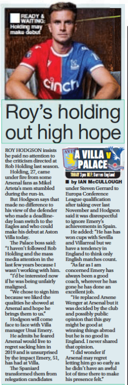Roy’s holding out high hope Daily Star16 Sep 2023by IAN McCULLOUGH  READY & WAITING: Holding may make debut ROY HODGSON insists he paid no attention to the criticism directed at Rob Holding last season.  Holding, 27, came under fire from some Arsenal fans as Mikel Arteta’s men stumbled during the run-in.  But Hodgson says that made no difference to his view of the defender who made a deadlineday loan switch to the Eagles and who could make his debut at Aston Villa today.  The Palace boss said: “I haven’t followed Rob Holding and the mass media attention in the last few years because I wasn’t working with him.  “I’d be interested now if he was being unfairly maligned.  “We chose to sign him because we liked the qualities he showed at Arsenal and hope he brings them to us.”  Hodgson will come face to face with Villa manager Unai Emery.  He admits he feared Arsenal would live to regret sacking him in 2019 and is unsurprised by the impact Emery, 51, has had at Villa.  The Spaniard transformed them from relegation candidates under Steven Gerrard to Europa Conference League qualification after taking over last November and Hodgson said it was disrespectful to ignore Emery’s achievements in Spain.  He added: “He has has won cups with Sevilla and Villarreal but we have a tendency in England to think only English matches count.  “As far as I am concerned Emery has always been a good coach, wherever he has gone he has done an excellent job.  “He replaced Arsene Wenger at Arsenal but it was decided by the club and possibly public opinion that this guy might be good at winning things abroad but he is no good in England. I never shared that opinion.  “I did wonder if Arsenal may regret letting him go so early as he didn’t have an awful lot of time there to make his presence felt.”