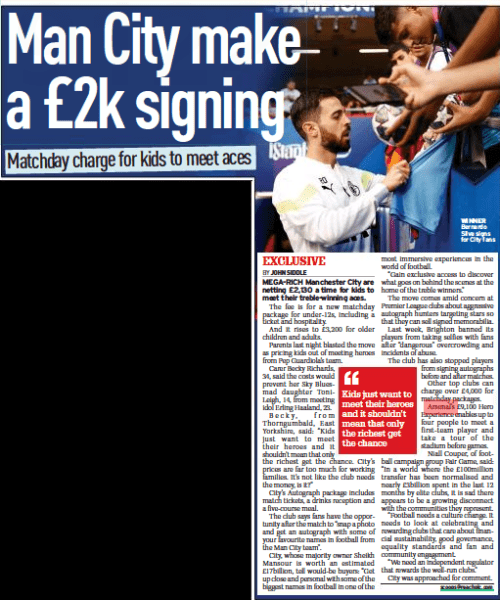 Man City make a £2k signing Matchday charge for kids to meet aces Sunday People17 Sep 2023BY JOHN SIDDLE scoops@reachplc.com WINNER Bernardo Silva signs for City fans MEGA-RICH Manchester City are netting £2,130 a time for kids to meet their treble-winning aces. The fee is for a new matchday package for under-12s, including a ticket and hospitality. And it rises to £3,200 for older children and adults. Parents last night blasted the move as pricing kids out of meeting heroes from Pep Guardiola’s team. Carer Becky Richards, 34, said the costs would prevent her Sky Bluesmad daughter Tonileigh, 14, from meeting idol Erling Haaland, 23. Becky, from Thorngumbald, East Yorkshire, said: “Kids just want to meet their heroes and it shouldn’t mean that only the richest get the chance. City’s prices are far too much for working families. It’s not like the club needs the money, is it?” City’s Autograph package includes match tickets, a drinks reception and a five-course meal. The club says fans have the opportunity after the match to “snap a photo and get an autograph with some of your favourite names in football from the Man City team”. City, whose majority owner Sheikh Mansour is worth an estimated £17billion, tell would-be buyers: “Get up close and personal with some of the biggest names in football in one of the most immersive experiences in the world of football. “Gain exclusive access to discover what goes on behind the scenes at the home of the treble winners.” The move comes amid concern at Premier League clubs about aggressive autograph hunters targeting stars so that they can sell signed memorabilia. Last week, Brighton banned its players from taking selfies with fans after “dangerous” overcrowding and incidents of abuse. The club has also stopped players from signing autographs before and after matches. Other top clubs can charge over £4,000 for matchday packages. Arsenal’s £9,100 Hero Experience enables up to four people to meet a first-team player and take a tour of the stadium before games. Niall Couper, of football campaign group Fair Game, said: “In a world where the £100million transfer has been normalised and nearly £3billion spent in the last 12 months by elite clubs, it is sad there appears to be a growing disconnect with the communities they represent. “Football needs a culture change. It needs to look at celebrating and rewarding clubs that care about financial sustainability, good governance, equality standards and fan and community engagement. “We need an independent regulator that rewards the well-run clubs.” City was approached for comment. ‘‘ Kids just want to meet their heroes and it shouldn’t mean that only the richest get the chance