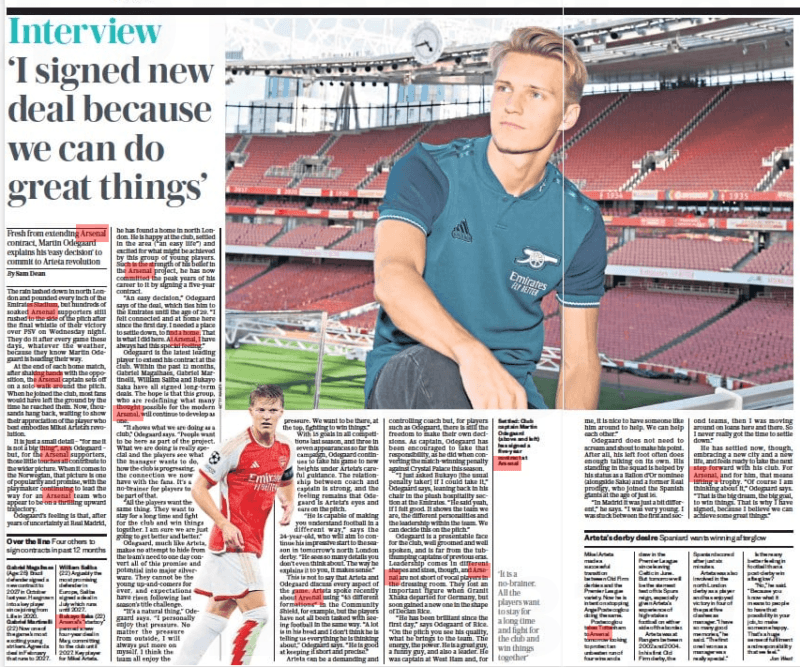Martin Odegaard interview ‘I needed to settle. Arsenal is my home now’ The Daily Telegraph - Saturday23 Sep 2023By Sam Dean GETTY IMAGES Settled: Club captain Martin Odegaard (above and left) has signed a five-year contract at Arsenal The rain lashed down in north London and pounded every inch of the Emirates Stadium, but hundreds of soaked Arsenal supporters still rushed to the side of the pitch after the final whistle of their victory over PSV on Wednesday night. They do it after every game these days, whatever the weather, because they know Martin Odegaard is heading their way. At the end of each home match, after shaking hands with the opposition, the Arsenal captain sets off on a solo walk around the pitch. When he joined the club, most fans would have left the ground by the time he reached them. Now, thousands hang back, waiting to show their appreciation of the player who best embodies Mikel Arteta’s revolution. It is just a small detail – “for me it is not a big thing”, says Odegaard – but, for the Arsenal supporters, those little touches all contribute to the wider picture. When it comes to the Norwegian, that picture is one of popularity and promise, with the playmaker continuing to lead the way for an Arsenal team who appear to be on a thrilling upward trajectory. Odegaard’s feeling is that, after years of uncertainty at Real Madrid, he has found a home in north London. He is happy at the club, settled in the area (“an easy life”) and excited for what might be achieved by this group of young players. Such is the strength of his belief in the Arsenal project, he has now committed the peak years of his career to it by signing a five-year contract. “An easy decision,” Odegaard says of the deal, which ties him to the Emirates until the age of 29. “I felt connected and at home here since the first day. I needed a place to settle down, to find a home. That is what I did here. At Arsenal, I have always had this special feeling.” Odegaard is the latest leading player to extend his contract at the club. Within the past 12 months, Gabriel Magalhaes, Gabriel Martinelli, William Saliba and Bukayo Saka have all signed long- term deals. The hope is that this group, who are redefining what many thought possible for the modern Arsenal, will continue to develop as one. “It shows what we are doing as a club,” Odegaard says. “People want to be here as part of the project. What we are doing is really special and the players see what the manager wants to do, how the club is progressing, the connection we now have with the fans. It’s a no-brainer for players to be part of that. “All the players want the same thing. They want to stay for a long time and fight for the club and win things together. I am sure we are just going to get better and better.” Odegaard, much like Arteta, makes no attempt to hide from the team’s need to one day convert all of this promise and potential into major silverware. They cannot be the young up-and- comers for ever, and expectations have risen following last season’s title challenge. “It’s a natural thing,” Odegaard says. “I personally enjoy that pressure. No matter the pressure from outside, I will always put more on myself. I think the team all enjoy the pressure. We want to be there, at the top, fighting to win things.” With 15 goals in all competitions last season, and three in seven appearances so far this campaign, Odegaard continues to take his game to new heights under Arteta’s careful guidance. The relationship between coach and captain is strong, and the feeling remains that Odegaard is Arteta’s eyes and ears on the pitch. “He is capable of making you understand football in a different way,” says the 24-year- old, who will aim to continue his impressive start to the season in tomorrow’s north London derby. “He sees so many details you don’t even think about. The way he explains it to you, it makes sense.” This is not to say that Arteta and Odegaard discuss every aspect of the game. Arteta spoke recently about Arsenal using “43 different formations” in the Community Shield, for example, but the players have not all been tasked with seeing football in the same way. “A lot is in his head and I don’t think he is telling us everything he is thinking about,” Odegaard says. “He is good at keeping it short and precise.” Arteta can be a demanding and controlling coach but, for players such as Odegaard, there is still the freedom to make their own decisions. As captain, Odegaard has been encouraged to take that responsibility, as he did when converting the match-winning penalty against Crystal Palace this season. “I just asked Bukayo [the usual penalty taker] if I could take it,” Odegaard says, leaning back in his chair in the plush hospitality section at the Emirates. “He said yeah, if I felt good. It shows the team we are, the different personalities and the leadership within the team. We can decide this on the pitch.” Odegaard is a presentable face for the club, well groomed and well spoken, and is far from the tubthumping captains of previous eras. Leadership comes in different shapes and sizes, though, and Arsenal are not short of vocal players in the dressing room. They lost an important figure when Granit Xhaka departed for Germany, but soon gained a new one in the shape of Declan Rice. “He has been brilliant since the first day,” says Odegaard of Rice. “On the pitch you see his quality, what he brings to the team. The energy, the power. He is a great guy, a funny guy, and also a leader. He was captain at West Ham and, for ‘It is a no-brainer. All the players want to stay for a long time and fight for the club and win things together’ me, it is nice to have someone like him around to help. We can help each other.” Odegaard does not need to scream and shout to make his point. After all, his left foot often does enough talking on its own. His standing in the squad is helped by his status as a Ballon d’Or nominee (alongside Saka) and a former Real prodigy, who joined the Spanish giants at the age of just 16. “In Madrid it was just a bit different,” he says. “I was very young. I was stuck between the first and second teams, then I was moving around on loans here and there. So I never really got the time to settle down.” He has settled now, though, embracing a new city and a new life, and feels ready to take the next step forward with his club. For Arsenal, and for him, that means lifting a trophy. “Of course I am thinking about it,” Odegaard says. “That is the big dream, the big goal, to win things. That is why I have signed, because I believe we can achieve some great things.”