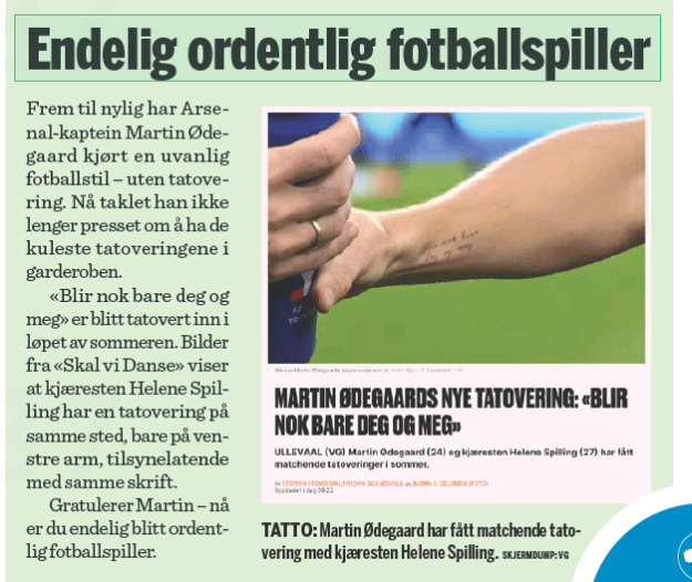 Finally a proper footballer Finansavisen11 Sep 2023 SCREEN DUMP: VG Until recently, Arsenal captain Martin Ødegaard played an unusual style of football - without a tattoo. Now he no longer coped with the pressure to have the coolest tattoos in his wardrobe. "It'll probably just be you and me" has been tattooed in during the summer. Pictures from "Skal vi Danse" show that girlfriend Helene Spilling has a tattoo in the same place, only on her left arm, apparently with the same font. Congratulations Martin - now you have finally become a proper footballer. TATTOO: Martin Ødegaard has got a matching tattoo with girlfriend Helene Spilling.