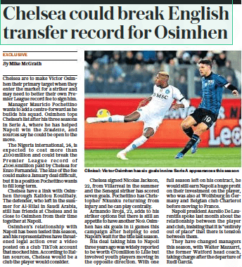 Chelsea could break English transfer record for Osimhen The Daily Telegraph27 Nov 2023By Mike Mcgrath  Clinical: Victor Osimhen has six goals in nine Serie A appearances this season Chelsea are to make Victor Osimhen their primary target when they enter the market for a striker and may need to better their own Premier League record fee to sign him.  Manager Mauricio Pochettino wants to add a centre-forward as he builds his squad. Osimhen tops Chelsea’s list after his three seasons in Serie A, where he has helped Napoli win the Scudetto, and sources say he could be open to the move.  The Nigeria international, 24, is expected to cost more than £100million and could break the Premier League record of £106.8 million paid by Chelsea for Enzo Fernandez. The size of the fee could make a January deal difficult, but it is a position Pochettino wants to fill long-term.  Chelsea have a link with Osimhen through Kalidou Koulibaly. The defender, who left in the summer for Al-hilal in Saudi Arabia, still has friends at Chelsea and is close to Osimhen from their time together at Napoli.  Osimhen’s relationship with Napoli has been tested this season, and his representatives have threatened legal action over a video posted on a club Tiktok account that mocked him. According to Italian sources, Chelsea would be a club the player would consider.  Chelsea signed Nicolas Jackson, 22, from Villarreal in the summer and the Senegal striker has scored seven goals. Pochettino has Christopher Nkunku returning from injury and he can play centrally.  Armando Broja, 22, adds to his striker options but there is still an appetite to have another No9. Osimhen has six goals in 11 games this campaign after helping to end Napoli’s wait for the title last season.  His deal taking him to Napoli three years ago was widely reported to be worth €70million to Lille but involved youth players moving in the opposite direction. With one  full season left on his contract, he would still earn Napoli a huge profit on their investment on the player, who was also at Wolfsburg in Germany and Belgian club Charleroi before moving to France.  Napoli president Aurelio De Laurentiis spoke last month about the relationship between the player and club, insisting that it is “entirely out of place” that there is tension between them.  They have changed managers this season, with Walter Mazzarri, the former Watford head coach, taking charge after the departure of Rudi Garcia.