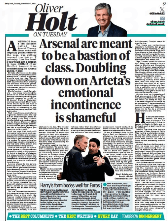 READ THIS Arsenal are meant to be a bastion of class…but they’ve been shamefully irresponsible Daily Mail7 Nov 2023 Rant: Arteta and fourth official Graham Scott GETTY Amessage from a fan account called the arsenal Therapy show, which was originally posted earlier in the year, was getting renewed traction on X yesterday. ‘Like this tweet if you would sign a petition to have @gNev2 (gary Neville) banned from commentating on arsenal games,’ it said. By late afternoon on monday, more than 25,000 people had done exactly that. Others suggested Neville and his sky sports colleague Jamie Carragher should both be prevented from entering the emirates for future games. I don’t know if the petition has materialised yet but it wouldn’t surprise me if it did. Neville’s crime — and Carragher’s — was to say he believed the decision to allow Newcastle’s bitterly contested winning goal against arsenal to stand at st James’ Park on saturday evening was correct. Their wider crime was to fly in the face of more hysterical attacks on the standard of refereeing in the Premier League and say that VaR got it right. VaR in particular, and referees in general, have become the easy out for every manager, every fan and every club who cannot handle defeat and need someone else to blame. If you are mikel arteta and you want to pass the buck because your goalkeeper has had a nightmare again, you pass that buck to VaR. and you pass that buck with increasing vehemence and passion and conviction and emotion so that your club mistakenly feels the need to get involved, too, as if a defeat is some incredible miscarriage of justice that goes to the very core of the system and infects football’s body politic. That is how we get to a point where arsenal, a club who remain revered by most in this country for being a bastion of elegance and class, somehow believe they are right to release a shamefully irresponsible statement doubling down on arteta’s emotional incontinence. arsenal played to the gallery. Nothing more. The statement talked about ‘yet more unacceptable refereeing and VaR errors’. Calm analysis showed that those errors they talked about — there were none. ‘The Premier League is the best league in the world with the best players, coaches and supporters, all of whom deserve better,’ arsenal’s statement continued. Three points at last because this was a win for over-reaching pomposity. Yes, the Premier League and its fans deserve better: they deserve better than a fine club like arsenal making fatuous, selfserving, crowd-pleasing statements that undermine the authority of officials and encourage the lunatic fringe who see corruption and conspiracy everywhere. You see the thing is, it’s not just VaR that is flawed; it is our attitude to it, too. The weekly histrionics about VaR say more about us than they do about the system. They tell us about our inability to deal with adversity. They tell us about our desire to deflect blame. They tell us about our desire to vilify others and our failure to take responsibility for our shortcomings. The tail is wagging the dog in english football. We spend more time analysing decisions and assassinating referees than we do enthusing about erling Haaland or Bukayo saka. moaning and whingeing about what is usually a correct offside decision or a penalty call takes up more time than praising a match where there is often much to praise. maybe we should devote a little more attention to players who appear to dedicate an inordinate amount of time to deceiving referees rather than the referees who are victims of that deception. It could be said Wolves have been the victims of two bad penalty decisions in recent weeks. It is more accurate to say they have twice been the victims of cheats. It was a different story in the North east on saturday. The officials — the system — were traduced for getting something right. It didn’t stop the histrionics. VaR must be banned. enough is enough. On and on with the hissy fit. No one’s saying you have to like VaR but much of the reaction to it is deeply irrational. We all know the details of anthony gordon’s goal by now. It has been pored over more painstakingly than the Zapruder footage. Joe Willock retrieved a wayward shot by the goalline, crossed it towards Joelinton, who leapt for it in a challenge with gabriel magalhaes and when the ball dropped, gordon swept it over the line. Yes, there are contentious aspects to it. Did the ball go out before Willock retrieved it? The footage is inconclusive. What isn’t inconclusive is that when Willock chases the ball towards the corner flag, he is alone. There are six arsenal players in the box. all of them stand and watch him. Was gabriel fouled by Joelinton? again, the footage is inconclusive. Neville and Carragher were both hugely accomplished defenders. They thought Joelinton’s challenge was legitimate. Was gordon offside when the ball dropped? Once more, technology could not provide the answer. When arsenal lost, the screaming started. From their fans, who said they had been cheated, but most of all from their manager, arteta, who flew into a pathetic rant of almost comical petulance in which, inevitably, he sought to blame the officials for arsenal’s loss. arteta grew so impassioned that at one point it felt as if he was blaming VaR for the state of the nation. He asked for help, as if he were caught in the midst of an emergency. ‘I feel embarrassed having more than 20 years in this country,’ he said, as if VaR would force him to flee to a civilised place where no one ever errs. HE said he was embarrassed. He said it was a disgrace. He said that in China, in Japan, in spain, in Italy and in Portugal, such a goal would not be allowed. around the same time, footage emerged of Iago aspas of Celta Vigo hurling a pitchside monitor to the floor after a late penalty award was overturned in a 1-1 draw with sevilla. so that is spain off the refereeing nirvana list then. arteta’s tantrum told us, again, that he does not deal with pressure particularly well. In fact, he appears to deal with it particularly poorly. The cold truth is that arsenal did not lose the match because of refereeing decisions. The truth is Newcastle deserved to win the game. They were the better team. and if there was one moment in the build-up to the goal that was more important than any other, it was the moment when the arsenal goalkeeper, David Raya, the goalkeeper arteta has chosen to replace an in- form aaron Ramsdale, let Willock’s cross sail over his flailing arm and on to the head of Joelinton. But that is an inconvenient truth. Far better to shoot the messenger or lambast the fourth official or scream about the system, to stoke an atmosphere where referees have already become figures of hate, to undermine VaR further, to blame someone else for your own shortcomings. Here’s another inconvenient truth: arsenal will not win the title until they have a manager who takes responsibility for his own decisions. If arteta cannot become that man, arsenal’s drought will go on.