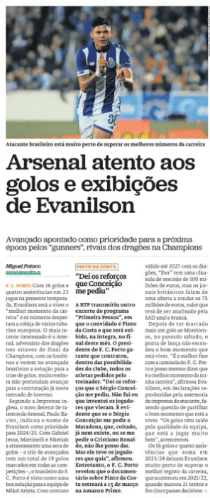 Arsenal watch out for Evanilson's goals and displays Forward named as priority for next season by the " gunners”, rivals of the Dragons in the Champions League Jornal de Notícias23 Jan 2024  Brazilian striker is very close to surpassing career best numbers With 16 goals and four assists in 23 games this season, Evanilson is living the “best moment of his career” and the numbers arouse the greed of several European Sharks. The most recent interested is Arsenal, opponent of the Dragons in the round of 16 of the Champions League, with the Londoners seeing in the Brazilian forward the solution to the goal crisis, although they do not intend to move for the contract already in this winter market.  According to the English press, Arsenal's new talent scout Paulo Xavier has indicated Evanilson's name as a priority for 2024/25. With Gabriel Jesus, Martinelli and Nketiah all going through a goal drought – the trio of forwards have a total of 19 goals scored in all competitions – the Brazilian from F. C. Porto is seen as a good solution for Mikel Arteta's team. With contract