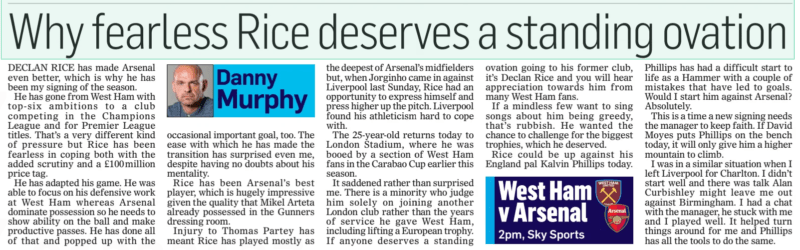 Why fearless Rice deserves a standing ovation The Mail on Sunday11 Feb 2024Danny Murphy  DECLAN RICE has made Arsenal even better, which is why he has been my signing of the season.  He has gone from West Ham with top-six ambitions to a club competing in the Champions League and for Premier League titles. That’s a very different kind of pressure but Rice has been fearless in coping both with the added scrutiny and a £100million price tag.  He has adapted his game. He was able to focus on his defensive work at West Ham whereas Arsenal dominate possession so he needs to show ability on the ball and make productive passes. He has done all of that and popped up with the occasional important goal, too. The ease with which he has made the transition has surprised even me, despite having no doubts about his mentality.  Rice has been Arsenal’s best player, which is hugely impressive given the quality that Mikel Arteta already possessed in the Gunners dressing room.  Injury to Thomas Partey has meant Rice has played mostly as the deepest of Arsenal’s midfielders but, when Jorginho came in against Liverpool last Sunday, Rice had an opportunity to express himself and press higher up the pitch. Liverpool found his athleticism hard to cope with.  The 25-year-old returns today to London Stadium, where he was booed by a section of West Ham fans in the Carabao Cup earlier this season.  It saddened rather than surprised me. There is a minority who judge him solely on joining another London club rather than the years of service he gave West Ham, including lifting a European trophy. If anyone deserves a standing ovation going to his former club, it’s Declan Rice and you will hear appreciation towards him from many West Ham fans.  If a mindless few want to sing songs about him being greedy, that’s rubbish. He wanted the chance to challenge for the biggest trophies, which he deserved.  Rice could be up against his England pal Kalvin Phillips today.  Phillips has had a difficult start to life as a Hammer with a couple of mistakes that have led to goals. Would I start him against Arsenal? Absolutely.  This is a time a new signing needs the manager to keep faith. If David Moyes puts Phillips on the bench today, it will only give him a higher mountain to climb.  I was in a similar situation when I left Liverpool for Charlton. I didn’t start well and there was talk Alan Curbishley might leave me out against Birmingham. I had a chat with the manager, he stuck with me and I played well. It helped turn things around for me and Phillips has all the tools to do the same.  Article Name:Why fearless Rice deserves a standing ovation Publication:The Mail on Sunday Author:Danny Murphy Start Page:94 End Page:94