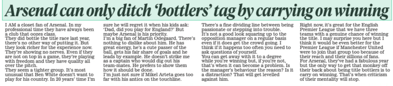 Arsenal can only ditch ‘bottlers’ tag by carrying on winning Daily Mail16 Mar 2024 I AM a closet fan of Arsenal. In my professional time they have always been a club that oozes class. They did bottle the title race last year, there’s no other way of putting it. But they look richer for the experience now. They’re showing no nerves. Even if they are not on top in a game, they’re playing with freedom and they have quality all over the pitch. They seem a tighter group. It’s most unusual that Ben White doesn’t want to play for his country. In 20 years’ time I’m sure he will regret it when his kids ask: ‘Dad, did you play for England?’ But maybe Arsenal is his priority. I’m a big fan of Martin Odegaard. There’s nothing to dislike about him. He has great energy, he’s a cute passer of the ball, gets his fair share of goals and he leads by example. He doesn’t strike me as a captain who would dig out his team-mates. He prefers to show them how it should be done. I’m just not sure if Mikel Arteta goes too far with his antics on the touchline. There’s a fine dividing line between being passionate or stepping into trouble. It’s not a good look squaring up to the opposition manager on a regular basis even if it does get the crowd going. I think if it happens too often you need to ask questions of yourself. You can get away with it to a degree while you’re winning but, if you’re not, that’s when it can become a problem. Is the manager’s behaviour the reason? Is it a distraction? That will get levelled against him. Right now, it’s great for the English Premier League that we have three teams with a genuine chance of winning the title. I may surprise you here but I think it would be even better for the Premier League if Manchester United were to join that group too because of their reach and their zillions of fans. For Arsenal, they’ve had a fabulous year but the only way to get that monkey off their back about being title bottlers is to carry on winning. That’s when criticism of their mentality will stop. Article Name:Arsenal can only ditch ‘bottlers’ tag by carrying on winning Publication:Daily Mail Start Page:7 End Page:7