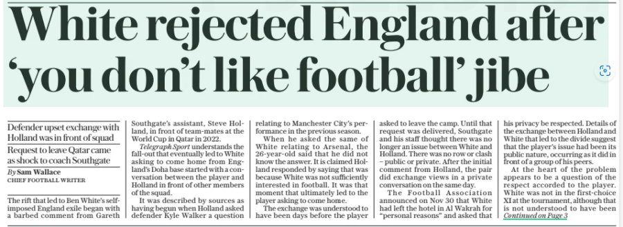 White rejected England after ‘you don’t like football’ jibe Defender upset exchange with Holland was in front of squad Request to leave Qatar came as shock to coach Southgate The Daily Telegraph21 Mar 2024By Sam Wallace CHIEF FOOTBALL WRITER The rift that led to Ben White’s selfimposed England exile began with a barbed comment from Gareth Southgate’s assistant, Steve Holland, in front of team-mates at the World Cup in Qatar in 2022. Telegraph Sport understands the fall-out that eventually led to White asking to come home from England’s Doha base started with a conversation between the player and Holland in front of other members of the squad. It was described by sources as having begun when Holland asked defender Kyle Walker a question relating to Manchester City’s performance in the previous season. When he asked the same of White relating to Arsenal, the 26-year-old said that he did not know the answer. It is claimed Holland responded by saying that was because White was not sufficiently interested in football. It was that moment that ultimately led to the player asking to come home. The exchange was understood to have been days before the player asked to leave the camp. Until that request was delivered, Southgate and his staff thought there was no longer an issue between White and Holland. There was no row or clash – public or private. After the initial comment from Holland, the pair did exchange views in a private conversation on the same day. The Football Association announced on Nov 30 that White had left the hotel in Al Wakrah for “personal reasons” and asked that his privacy be respected. Details of the exchange between Holland and White that led to the divide suggest that the player’s issue had been its public nature, occurring as it did in front of a group of his peers. At the heart of the problem appears to be a question of the respect accorded to the player. White was not in the first-choice XI at the tournament, although that is not understood to have been the key reason for the unhappiness on his part. Southgate announced last week that the Arsenal defender had made himself unavailable for selection for England – adding that he did not know why that was the case. The coach said: “Also, I should say there’s never any issue with Steve Holland [and White], because that has sort of been mentioned in articles and I don’t like that.” Southgate added that there was a “reticence” on the part of the player to resume international duty when he spoke to him in the months after Qatar. The decision about the latest squad, with games against Brazil and Belgium over the next six days, was conveyed by Arsenal sporting director Edu to his FA counterpart John Mcdermott. The Football Association has declined to comment. Arsenal have declined to comment. So, too, have White’s representatives. Southgate said last week: “People can talk about me, and I have to accept that things get said that are false about me. For whatever reason in this role, you have to almost stomach that. But I’m not prepared for that to happen for a key member of my coaching team because that is not the reason Ben is unavailable for selection.” Southgate has said that the door remains open to White should he change his mind. White said in a recent interview that the perception he did not love the game was untrue. He enjoyed matches and training but had less interest outside of that. “I know people say I don’t like football,” he said. “I go home and football is not on my mind. I can just be a normal person; relax. [But] when I am in here [Arsenal], it is intense.” Article Name:White rejected England after ‘you don’t like football’ jibe Publication:The Daily Telegraph Author:By Sam Wallace CHIEF FOOTBALL WRITER Start Page:1 End Page:1