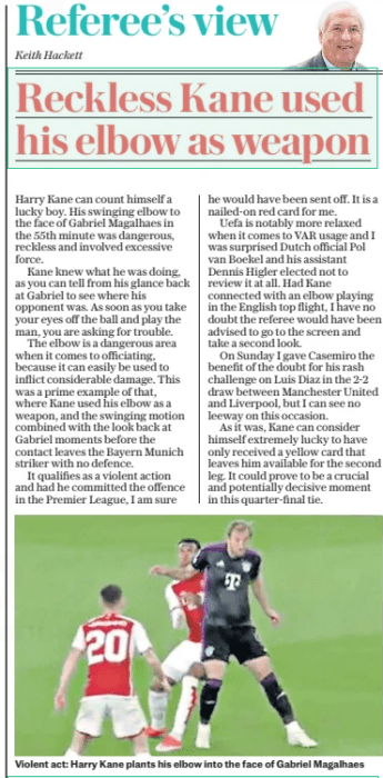 Reckless Kane used his elbow as weapon The Daily Telegraph10 Apr 2024Keith Hackett Violent act: Harry Kane plants his elbow into the face of Gabriel Magalhaes Harry Kane can count himself a lucky boy. His swinging elbow to the face of Gabriel Magalhaes in the 55th minute was dangerous, reckless and involved excessive force. Kane knew what he was doing, as you can tell from his glance back at Gabriel to see where his opponent was. As soon as you take your eyes off the ball and play the man, you are asking for trouble. The elbow is a dangerous area when it comes to officiating, because it can easily be used to inflict considerable damage. This was a prime example of that, where Kane used his elbow as a weapon, and the swinging motion combined with the look back at Gabriel moments before the contact leaves the Bayern Munich striker with no defence. It qualifies as a violent action and had he committed the offence in the Premier League, I am sure he would have been sent off. It is a nailed-on red card for me. Uefa is notably more relaxed when it comes to VAR usage and I was surprised Dutch official Pol van Boekel and his assistant Dennis Higler elected not to review it at all. Had Kane connected with an elbow playing in the English top flight, I have no doubt the referee would have been advised to go to the screen and take a second look. On Sunday I gave Casemiro the benefit of the doubt for his rash challenge on Luis Diaz in the 2-2 draw between Manchester United and Liverpool, but I can see no leeway on this occasion. As it was, Kane can consider himself extremely lucky to have only received a yellow card that leaves him available for the second leg. It could prove to be a crucial and potentially decisive moment in this quarter-final tie. Article Name:Reckless Kane used his elbow as weapon Publication:The Daily Telegraph Author:Keith Hackett Start Page:3 End Page:3