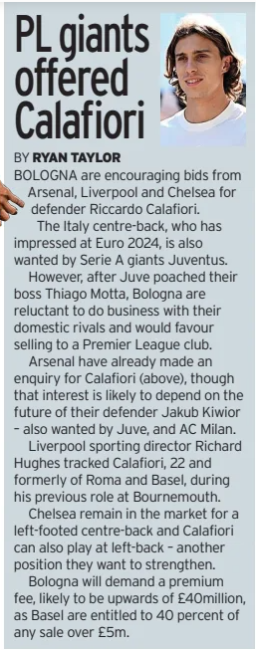 PL giants offered Calafiori Sunday Mirror30 Jun 2024BY RYAN TAYLOR BOLOGNA are encouraging bids from Arsenal, Liverpool and Chelsea for defender Riccardo Calafiori. The Italy centre-back, who has impressed at Euro 2024, is also wanted by Serie A giants Juventus. However, after Juve poached their boss Thiago Motta, Bologna are reluctant to do business with their domestic rivals and would favour selling to a Premier League club. Arsenal have already made an enquiry for Calafiori (above), though that interest is likely to depend on the future of their defender Jakub Kiwior – also wanted by Juve, and AC Milan. Liverpool sporting director Richard Hughes tracked Calafiori, 22 and formerly of Roma and Basel, during his previous role at Bournemouth. Chelsea remain in the market for a left-footed centre-back and Calafiori can also play at left-back – another position they want to strengthen. Bologna will demand a premium fee, likely to be upwards of £40million, as Basel are entitled to 40 percent of any sale over £5m. Article Name:PL giants offered Calafiori Publication:Sunday Mirror Author:BY RYAN TAYLOR Start Page:72 End Page:72