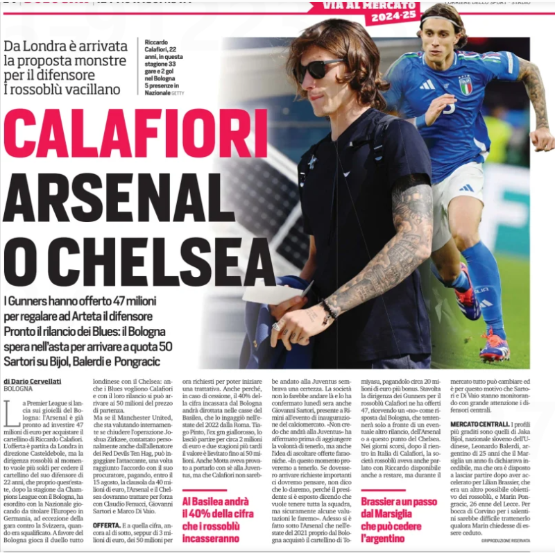 CALAFIORI ARSENAL OR CHELSEA From London came the proposal monstre for the defender The rossoblu falter The Gunners have offered 47 million to give Arteta the defender Ready the revival of the Blues: Bologna hopes in the auction to get to 50 Sartori on Bi Bi Corriere dello Sport3 Jul 2024 GETTY Riccardo Calafiori, 22 years old, this season 33 games and 2 goals in Bologna 5 appearances in the National team The Premier League launches on the jewels of Bologna: Arsenal is already ready to invest 47 million euros to buy the card of Riccardo Calafiori. The offer started from London in the direction of Casteldebole, but the Rossoblu management at the moment wants more money to surrender the card of his 22-year-old defender, who just this summer, after the Champions League season with Bologna, made his debut with the National team playing as a starter in the European Championship in Germany, with the exception of the game against Switzerland, when he was disqualified. In favor of Bologna plays the duel all London with Chelsea: even the Blues want Calafiori and with their relaunch you can get to 50 million of the starting price. But if Manchester United, which is assessing internally whether to close the operation Joshua Zirkzee, contacted personally by the coach of the Red Devils Ten Hag, can engage the attacker, once agreement has been reached with the attorney, paid, by the 15th of August, the clause from € 40 million, Arsenal and Chelsea to be treated for strength with Claudio Fenucci, Giovanni Sartori and Marco Di Vaio. OFFER. And at that figure, still below, albeit 3 million euros, the 50 million for now required to start a negotiation. Also because, in the event of a sale, 40% of the amount collected by Bologna will be diverted into the coffers of Basel, which signed him in the summer of 2022 from Rome. Tiago Pinto, the Giallorossi e gm gm, let him leave for about 2 million euros and two seasons later the value rose to 50 million. Even Motta had tried to take him with him to the J The company would not go there and it was confirmed Monday evening also Giovanni Sartori, present in Rimini at the opening event of the transfer market. "I don't think he will go to the J "At this time we will try to keep it. If important requests come we will have to think about it, I do not say that we will give it, because the president has exposed himself saying that he wants to keep the whole team, but certainly some evaluations we will make". Now it is done under Arsenal that in the summer of 2021 from Bologna bought Tomercato's card paying him about 20 million euros plus bonuses. This time the management of the Gunners for Rossoblu Calafiori offered 47, receiving a" no " as an answer from Bologna, which will only hesitate in the face of a possible other revival, Arsenal or at this point Chelsea. In recent days, after the return to Italy of Calafiori, the Rossoblu company had also spoken with Riccardo also available to stay, but during the everything can change and it is for this reason that Sartori and Di Vaio are closely monitoring the central defenders. CENTRAL MARKET. The most welcome profiles are those of slovAka BijOl, Slovenian national Udinese, Leonardo Balerdi, Argentine of 25 years that Marseille a year ago declared incediable, but that is now willing to let go after accelerating for Lilian Brassier, which was another possible target of the rossoblu, and Marin Pongracic, 26 year old Lecce. For the mouth of Corvino for the Salento it would be difficult to hold him if Marin asked to be sold. At Basel will go 40% of the amount that the Rossoblu will collect Brassier a step away from Marseille who can surrender the Argentine
