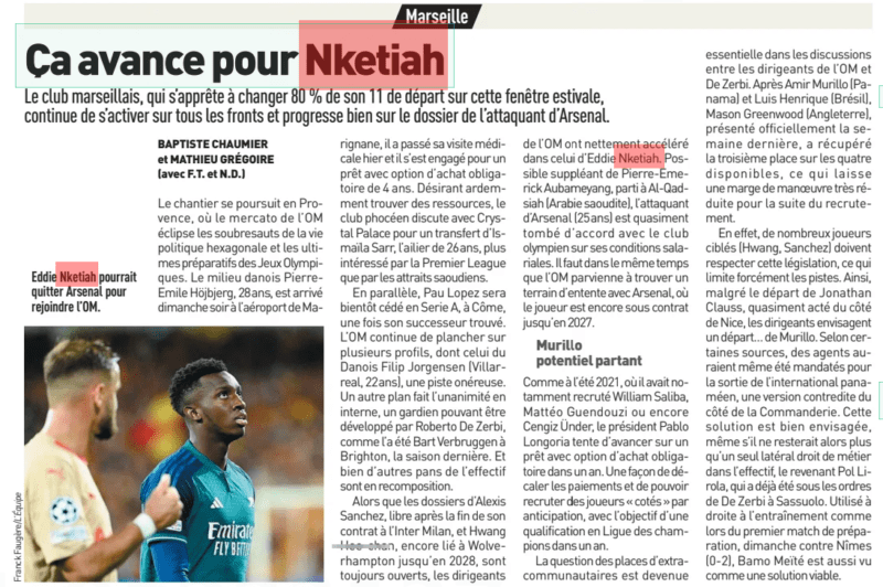 It's moving forward for Nketiah The Marseille club, which is about to change 80% of its starting 11 this summer window, continues to activate on all fronts and is making good progress on the Arsenal striker's file. L'Equipe23 Jul 2024 Eddie Nketiah could leave Arsenal to join OM. The work continues in Provence, where the OM transfer window overshadows the upheavals of French political life and the final preparations for the Olympic Games. The Danish midfielder Pierre-Emile Hojbjerg, 28 years old, arrived Sunday evening at Marignane airport, he passed his medical yesterday and he committed to a loan with a mandatory purchase option of 4 years. Eager to find resources, the Marseille club is discussing with Crystal Palace for a transfer of Ismaila Sarr, the 26-year-old winger, more interested in the Premier League than in Saudi attractions. In parallel, Pau Lopez will soon be transferred to Serie A, to Como, once his successor is found. OM continues to focus on several profiles, including that of the Dane Filip Jorgensen (Villarreal, 22 years old), an expensive track. Another plan is unanimous internally, a goalkeeper who can be developed by Roberto De Zerbi, as was Bart Verbruggen at Brighton, last season. And many other parts of the workforce are being reconstituted. While the files of Alexis Sanchez, free after the end of his contract at Inter Milan, and Hwang Hee-chan, still linked to Wolverhampton until 2028, are still open, the OM managers have clearly accelerated in that of Eddie Nketiah. Possible substitute for Pierre-Emerick Aubameyang, who left for Al-Qadsiah (Saudi Arabia), the Arsenal striker (25 years old) has almost agreed with the Olympian club on his salary conditions. At the same time, OM must manage to find common ground with Arsenal, where the player is still under contract until 2027. Potential Murillo leaving As in the summer of 2021, where he had notably recruited William Saliba, Matteo Guendouzi or Cengiz Under, President Pablo Longoria is trying to advance on a loan with a mandatory purchase option in a year. A way of shifting payments and being able to recruit 