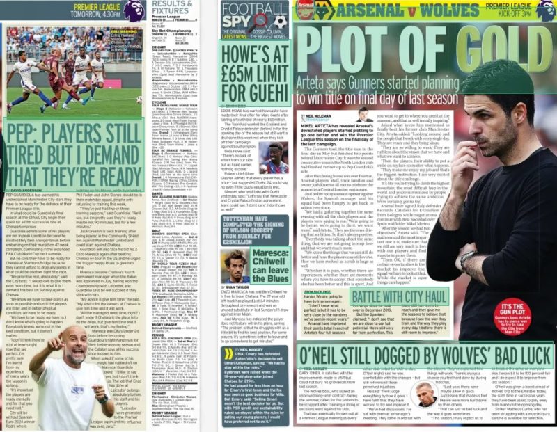 PLOT OF GOLD Arteta says Gunners started planning to win title on final day of last season Daily Mirror17 Aug 2024BY NEIL McLEMAN @NeilMcLeman MIKEL ARTETA has revealed Arsenal’s devastated players started plotting to go one better and win the Premier League this season on the final day of the last campaign. The Gunners took the title race to the final day in May but finished two points behind Manchester City. It was the second consecutive season the North London club had finished runner-up to Pep Guardiola’s side. After the closing home win over Everton, Arsenal players, staff, their families and owner Josh Kroenke all met to celebrate the season in a Central London restaurant. And before today’s season opener against Wolves, the Spanish manager said his squad had been hungry to get back to action ever since. “We had a gathering together the same evening with all the club players and the players were saying to me, ‘We’re going to be better, we’re going to do it, we want more’,” said Arteta, “They are the ones driving that ambition. So that’s always positive. “Everybody was talking about the same thing, that we are not going to stop here and that we want much more. “We know the things that we can still do better and how the players can still evolve. How we have evolved as a club is huge as well. “Whether it is pain, whether there are experiences, whether there are moments where you have to accept that somebody else has been better and this is sport. And you want to get to where you aren’t at the moment, and that as well is really inspiring.” Asked what keeps him motivated to finally beat his former club Manchester City, Arteta added: “Looking around and the people that I work with every single day. They are ready and they bring ideas. “They are so willing to work. They are ruthless about the vision that we have and what we want to achieve. “Then the players, their ability to put a smile on my face no matter what happens. “They make me enjoy my job and that’s the biggest motivation. I am very excited about the title challenge. “It’s like you’re trying to climb the highest mountain, the most difficult leap in the world and you’re surrounded by people trying to achieve the same ambition. We’re certainly gonna try.” Arsenal have signed Italy defender Riccardo Calafiori for £42million from Bologna while negotiations continue with Real Sociedad over Spain midfielder Mikel Merino. “After the season we had two objectives,” Arteta said. “The main one and the most important one is to make sure that we still are very much in love with our players and find ways to improve them. “Then OK, if there are certain opportunities in the market to improve the squad we have to look at that. While the market is open things can happen.’’ Article Name:PLOT OF GOLD Publication:Daily Mirror Author:BY NEIL McLEMAN @NeilMcLeman Start Page:64 End Page:64. PEP: PLAYERS STILL TIRED BUT I DEMAND THAT THEY’RE READY Daily Mirror17 Aug 2024BY DAVID ANDERSON PEP GUARDIOLA has warned his undercooked Manchester City stars they have to be ready for the defence of their Premier League title. In what could be Guardiola’s final season at the Etihad, City begin their quest for a fifth successive title at Chelsea tomorrow. Guardiola admits some of his players are not in peak condition because he insisted they take a longer break before embarking on their marathon 47-week campaign, culminating in the expanded FIFA Club World Cup next summer. But he says they have to be ready for Chelsea at Stamford Bridge because they cannot afford to drop any points in what could be another tight title race. “We prioritise rest, absolutely,” said the City boss. “I would love to give them even more time, but it is what it is. I demand the best on Sunday against Chelsea. “We know we have to take points as soon as possible and until the players are fitter and in better physical condition, we have to be ready. “We have to be ready, we have to. I don’t know what’s going to happen. Everybody knows we’re not in the best condition, but it doesn’t matter. “I don’t think there’re a lot of teams right now that are perfect. I’m pretty sure I’ve learnt from my experience of many years the season is so long. “It’s important the players are ready mentally and for that you need rest.” City will be without Spanish Euro 2024 winner Rodri, who is ERLI WARNING Erling Haaland scores against Chelsea in a pre-season friendly in the USA building up his fitness, while Kyle Walker, Phil Foden and John Stones should be in their matchday squad, despite only returning to training this week. “They’ve just had two or three training sessions,” said Guardiola. “We’ll see, but I’m pretty sure they’re ready, maybe not 90 minutes, but for a few minutes.” Jack Grealish is back training after being injured in the Community Shield win against Manchester United and could start against Chelsea. Guardiola will also face his old No 2 Enzo Maresca again after beating Chelsea on tour in the US and he urged the trigger-happy Blues to give him time. Maresca became Chelsea’s fourth permanent manager when the Italian was appointed in July, having won the Championship with Leicester, and Guardiola says he will succeed if they stick with him. “My advice is give him time,” he said. “My advice for the owners at Chelsea is give him time and it will work. “All the managers need time, right? I don’t know if Chelsea is the place is to do the deals, but give him time and it will work, that’s my feeling.” Maresca was City’s Under-21s boss before becoming Guardiola’s right-hand man for their treble-winning season and the Catalan says all his success since is down to him. When asked if some of his magic had rubbed off on Maresca, Guardiola joked: “I’d like to say yes, but I don’t think so. The job that Enzo has done at Leicester belongs absolutely to him, his staff and his players. “Leicester were promoted to the Premier League again and my influence was zero, zero.” Article Name:PEP: PLAYERS STILL TIRED BUT I DEMAND THAT THEY’RE READY Publication:Daily Mirror Author:BY DAVID ANDERSON Start Page:63 End Page:63