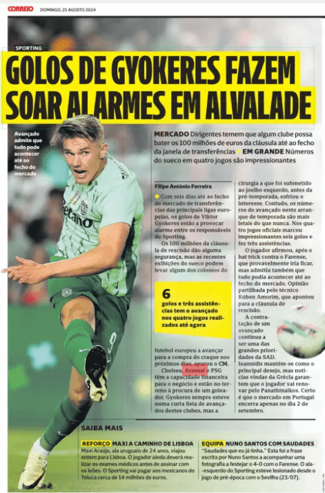 GYOKERES GOALS SOUND ALARMS IN ALVALADE Market officials fear any club could hit the 100 million euro clause by the close of the transfer window in the Swede'S huge numbers in four games are impressive Correio da Manhã Weekend25 Aug 2024 Advanced admits that anything can happen until the market closes ● With six days until the transfer market closes in Europe's top leagues, Viktor Gyokeres ' goals are causing alarm among Sporting officials. The 100 million of the termination clause gives some security, but the recent displays of the Swede may lead some of the colossuses of European football to move towards the purchase of the star in the coming days, the CM found. Chelsea, Arsenal and PSG have the financial capacity for the deal and are on the ground looking for a goalscorer. Gyokeres has always been on a short list of forwards at these clubs, but the surgery he underwent on his left knee before preseason cooled interest. However, the forward's numbers in this start to the season are more lethal than ever. In the four official games he scored an impressive six goals and made three assists. The player said, after the hat trick against Farense, that he would probably stay, but also admitted that anything could happen until the market closes. Opinion shared by coach Rúben Amorim, who pointed to the termination clause. Hiring a forward remains one of SAD's top priorities. Ioannidis remains the main desire, but news from Greece guarantees that the player will renew for Panathinaikos. It is certain that the market in Portugal closes only on September 2nd.