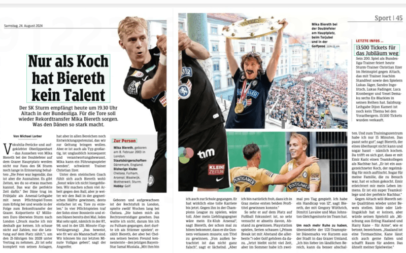 Only as a cook Biereth has no talent The SK Sturm welcomes Altach in the Bundesliga at 19.30 today. Record transfer Mika Biereth should provide the goals again. What makes the Dane so strong. Kleine Zeitung Steiermark24 Aug 2024 Vokuhila wig and glued–on upper lip beard - the appearance of Mika Biereth at the double celebration on Graz's main square will be remembered for a long time not only by fans of SK Sturm: "The celebration was legendary, but this is the exception. There are times when you can do something like that. This was the perfect time for that.“The Dane contributed to the success in the spring as an Arsenal loan with nine mandatory game goals and subsequently became the record transfer of the Grazers. Sturm transferred a reported 4.7 million euros to London ("That's why I'm not putting any pressure on myself. I don't look at numbers, only the performance on the pitch counts.“), in order to sign the 21-year-old until 2028. "He is very complete with his equipment, but still has development potential in all areas, which we want to bring to bear. But he's also great as a guy, is incredibly consistent and responsible. Mika can become a leading player“" enthuses coach Christian Ilzer.  Biereth also feels comfortable under the Styrian coach: "Otherwise I wouldn't have stayed here. We are already doing a lot of work against the ball, but the further we win the ball in the opponent's half, the easier it is to score goals.“In four competitive matches, the son of a Bosnian and a Dane has already scored three times. Every time very late, namely in the 87th, 98th and in the 120th minute (cup extension). "This proves how fit we are as a team. We can go full throttle until the last minute, “ says the attacker.  The right-footed player was born and raised in London and played at Chelsea for twelve weeks. "They saw me as a right-back. I didn't want to do that, that's why I went to Fulham, where I was allowed to play as a striker,“ says Biereth, who met his best friend at Chelsea – the current Bavarian star Jamal Musiala. "I'm with him