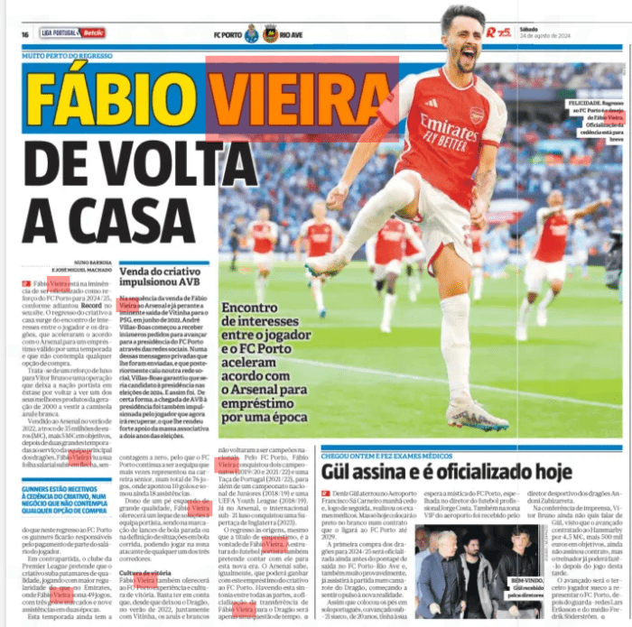 FÁBIO VIEIRA BACK HOME Meeting of interests between the player and FC Porto accelerates agreement with Arsenal for a loan for a season Record24 Aug 2024 Fábio Vieira is on the verge of being made official as a reinforcement of FC Porto for 2024/25, as Record said on its website. The return of the creative home arises from the meeting of interests between the player and the Dragons, who accelerated the agreement with Arsenal for a loan valid for a season and that does not contemplate any purchase option. It is a luxury reinforcement for Vítor Bruno and an operation that leaves the port nation ecstatic to see one of its best products of the generation of 2000 wearing the blue and white jersey again. Sold to Arsenal in the summer of 2022, in exchange for 35 million euros (M€), plus 5 M€ in goals, after two great seasons at the service of the Dragons ' main team, Fábio Vieira saw his salary sheet skyrocket, being GUNNERS ARE RECEPTIVE TO THE TRANSFER OF THE CREATIVE, IN A DEAL THAT DOES NOT INCLUDE ANY PURCHASE OPTION that in this return to FC Porto the gunners will be responsible for paying part of the player's salary. On the other hand, the Premier League club wants the creative to rise to quality levels, playing with greater regularity than at the Emirates, where Fábio Vieira has 49 games, with three goals scored and nine assists in two seasons. This season still has a count to zero, so FC Porto continues to be the team he represented the most times in his senior career, in a total of 76 games, where he scored 10 goals and added 18 assists. Owner of a high quality left foot, Fábio Vieira will offer a range of solutions to the Porto team, being in the marking of set pieces or in the definition of situations in running ball, being able to play in the attacking zone of any of the three runners. Culture of victory Fábio Vieira will also offer FC Porto experience and culture of Vitoria. It is enough to take into account that since he left Dragão, in the summer of 2022, together with Vitinha, the Blues and whites have not become national champions again. For FC Porto, Fábio Vieira won two championships (2019/20 and 2021/22) and a Portuguese Cup (2021/22), as well as a National Junior Championship (2018/19) and a UEFA Youth League (2018/19). Already at Arsenal, the Portuguese Under-21 international won an England Super Cup (2023). The return to the origins, even if on loan, is the will of Fábio Vieira. The structure of Porto football also intends to count on him for this new era. Arsenal also know that they can win with this loan of the creative to FC Porto. Having this harmony between all parties, the officialization of the transfer of Fábio Vieira to Dragão will only be a matter of time.