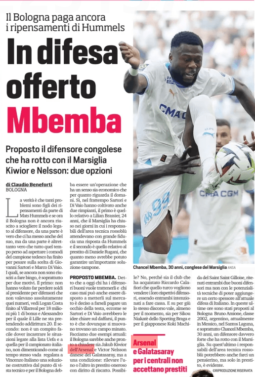 In defense offered Mbemba Bologna still pays the second thoughts of Hummels Proposed the Congolese defender who broke with Marseille Ki Ki Corriere dello Sport25 Aug 2024 The truth is that many problems are the children of second thoughts on the part of Mats Hummels and if now Bologna has not yet managed to untie the knot tied to the defender, on the one hand it is true that he also took his own, but on the one hand it is equally true that all that time lost waiting for the comfortable German champion ended up weighing on the choice of Giovanni Sartori and Marco Di Vaio. Which, if you still have not managed to do bingo, it is mainly for two reasons. The first: they did not want to lose money to the president for defenders who were absolutely not worth those numbers, see Logan Costa finished at Villarreal for 18 million plus 1 bonus and Ales The second: it is not an easy task to have to frame the situations related to the UEFA list and to that for the Italian championship, not forgetting how at the same time Vincenzo Italiano should be given a constructive solution from a technical point of view and for Bologna it must be an operation that makes sense both economically and with regard to tomorrow. Yes, in the meantime Sartori and Di Vaio have also cultivated two regrets, the first is that relating to Lilian Brassier, 24, which Marseille closed in the days when the managers of the technical area Rossoblu awaited with great confidence a response from Hummels and the second is that relating to the loan of Daniele Rugani, which at least could have guaranteed an important buffer solution. PROPOSED MBEMBA. Said that to date those who have good defenders want to keep them and those who may ever be willing to put them on the market is determined to make them pay an eye of the head, just as if Sartori and Vaio would have clear ideas on dealing, the point is that wherever they move they find a minefield. Let's give two current examples: Bologna would also be ready to close both Arsenal's Akub Kiior Possible? No, because both the club that bought Riccardo Calafiori and the Turkish one want to sell their respective defenders, being both intent on making cash. And up and down the same goes, at least for the moment, both for Sikou Niakate of Sporting Braga and for the Japanese Koki Machi from Saint Saint Gilloise, considered both two good defenders but not with the technical potential to be able to add a certain thickness to the current Italian defense. In these last hours have been proposed to Bologna Bruno Amione, class 2002, Argentine, currently in Mexico, in Santos Laguna, and above all Chancel Mbemba, 30 years old, a really strong defender who broke with Marseille. On the latter the managers of the technical area rossoblu could also give us a little thought, but only on loan, it is obvious. Arsenal and galatasara non